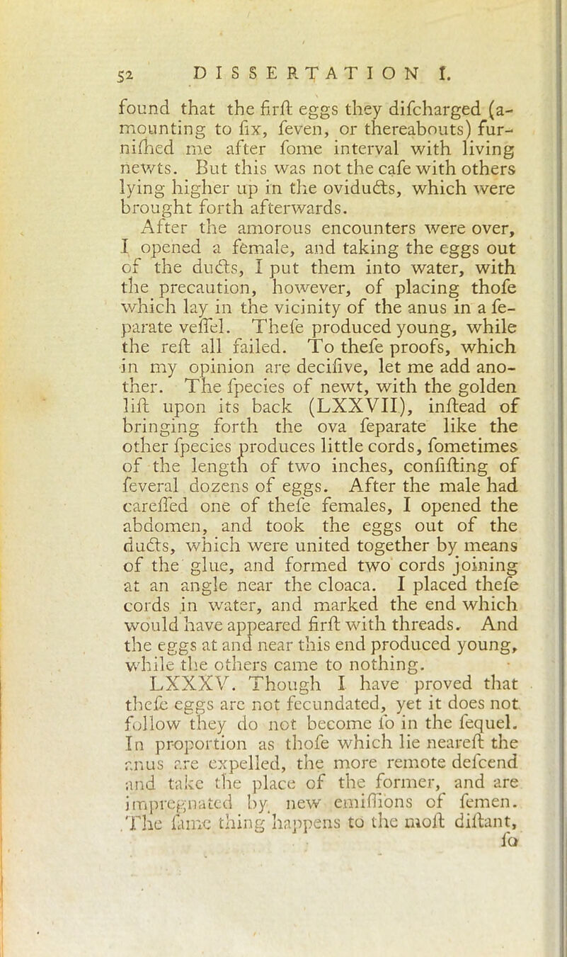 found that the fir ft eggs they difcharged (a- mounting to fix, feven, or thereabouts) fur- nished me after fome interval with living newts. But this was not the cafe with others lying higher up in the ovidudts, which were brought forth afterwards. After the amorous encounters were over, I opened a female, and taking the eggs out of the duds, I put them into water, with the precaution, however, of placing thofe which lay in the vicinity of the anus in a fe- parate veflel. Thefe produced young, while the reft all failed. To thefe proofs, which in my opinion are decifive, let me add ano- ther. The fpecies of newt, with the golden lift upon its back (LXXVII), inftead of bringing forth the ova feparate like the other fpecies produces little cords, fometimes of the length of two inches, confifting of Several dozens of eggs. After the male had carefied one of thefe females, I opened the abdomen, and took the eggs out of the duds, which were united together by means of the glue, and formed two cords joining at an angle near the cloaca. I placed thefe cords in water, and marked the end which would have appeared firft with threads. And the eggs at and near this end produced young, while tire others came to nothing. LXXXV. Though I have proved that theft eggs are not fecundated, yet it does not follow they do not become io in the fequel. In proportion as thofe which lie neareft the anus are expelled, the more remote defcend and take the place of the former, and are impregnated by new emiftions of femen. .The fiune thing happens to the moil; diftant.