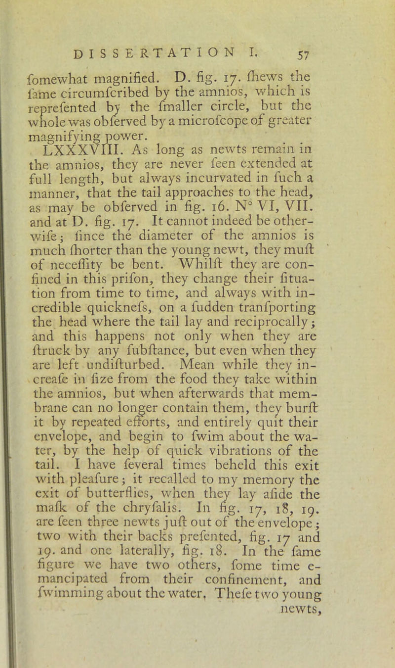 fomewhat magnified. D. fig. 17. {hews the lame circumfcribed by the amnios, which is reprefented by the fmaller circle, but the whole was obferved by a microfcope of greater magnifying power. LXXXVIII. As long as newts remain in the amnios, they are never feen extended at full length, but always incurvated in fuch a manner, that the tail approaches to the head, as may be obferved in fig. 16. N° VI, VII. and at D. fig. 17. It cannot indeed be other- wife; linee the diameter of the amnios is much fhorter than the young newt, they muft of neceffity be bent. Whilft they are con- fined in this prifon, they change their fitua- tion from time to time, and always with in- credible quicknefs, on a fudden tranfporting the head where the tail lay and reciprocally ; and this happens not only when they are {truck by any fubftance, but even when they are left undilturbed. Mean while they in- creafe in fize from the food they take within the amnios, but when afterwards that mem- brane can no longer contain them, they burli: it by repeated efforts, and entirely quit their envelope, and begin to fwim about the wa- ter, by the help of quick vibrations of the tail. I have feveral times beheld this exit with pleafure ; it recalled to my memory the exit of butterflies, when they lay afide the malk of the chryfalis. In fig. 17, 18, 19. are feen three newts juft out of the envelope ; two with their backs prefen ted, fig. 17 and 19. and one laterally, fig. 18. In the fame figure we have two others, fome time e- mancipated from their confinement, and fwimming about the water, Thefe two young newts.