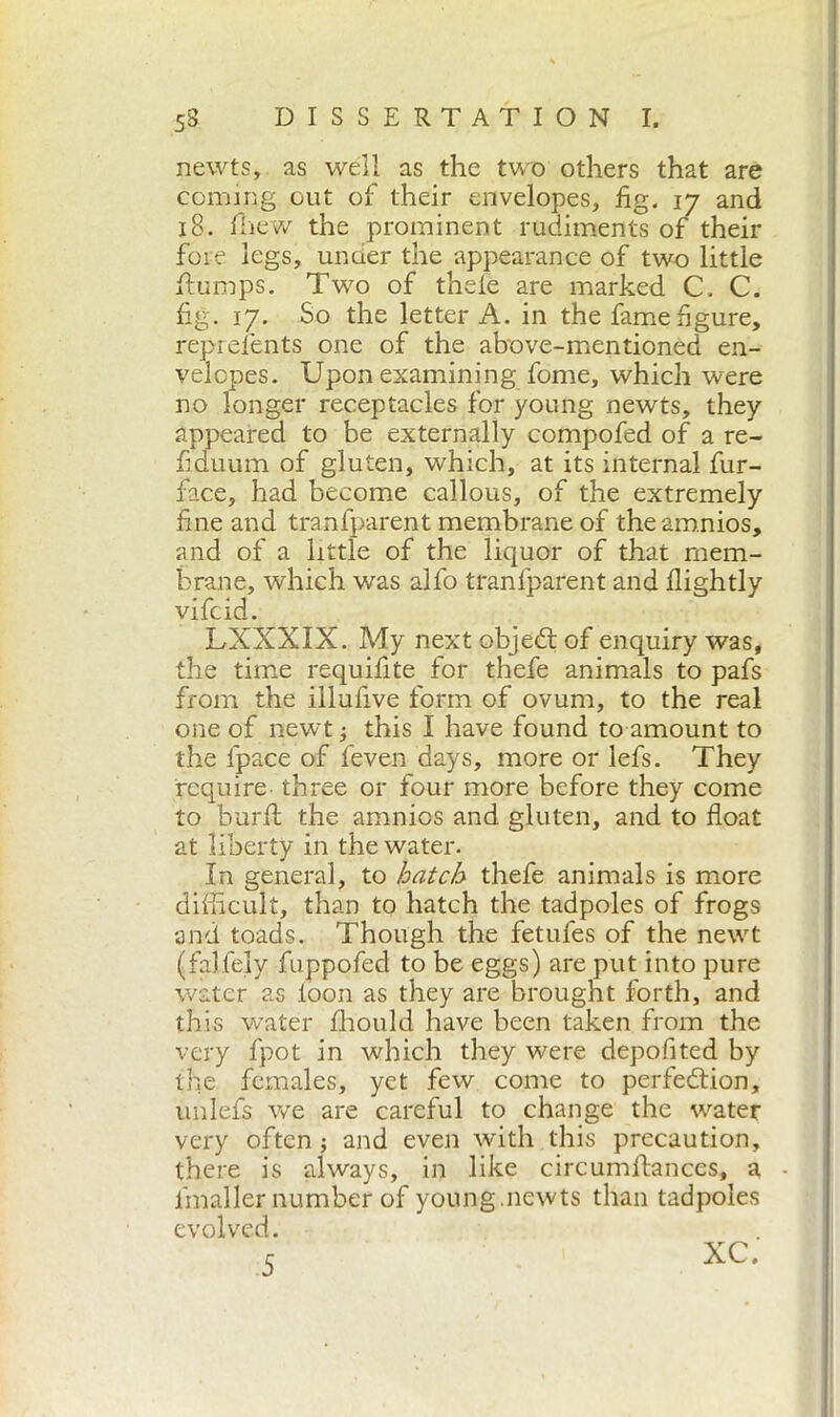 newts, as well as the two others that are coming out of their envelopes, fig. 17 and 18. fhew the prominent rudiments of their fore legs, under the appearance of two little flumps. Two of thefe are marked C. C. fig. 17. So the letter A. in the fame figure, reprefents one of the above-mentioned en- velopes. Upon examining fonie, which were no longer receptacles for young newts, they appeared to be externally compofed of a re- fi duum of gluten, which, at its internal fur- face, had become callous, of the extremely fine and tranfparent membrane of the amnios, and of a little of the liquor of that mem- brane, which was allo tranfparent and flightly vifcid. LXXXIX. My next objeCt of enquiry was, the time requifite for thefe animals to pafs from the illufive form of ovum, to the real one of newt ; this I have found to amount to the fpace of feven days, more or lefs. They require- three or four more before they come to burli the amnios and gluten, and to float at liberty in the water. In general, to hatch thefe animals is more difficult, than to hatch the tadpoles of frogs and toads. Though the fetufes of the newt (falfely fuppofed to be eggs) are put into pure water as loon as they are brought forth, and this water fhould have been taken from the very fpot in which they were depofited by the females, yet few come to perfection, unlefs we are careful to change the water very often ; and even with this precaution, there is always, in like circumflances, a lmaller number of young.newts than tadpoles evolved. 5 XC.