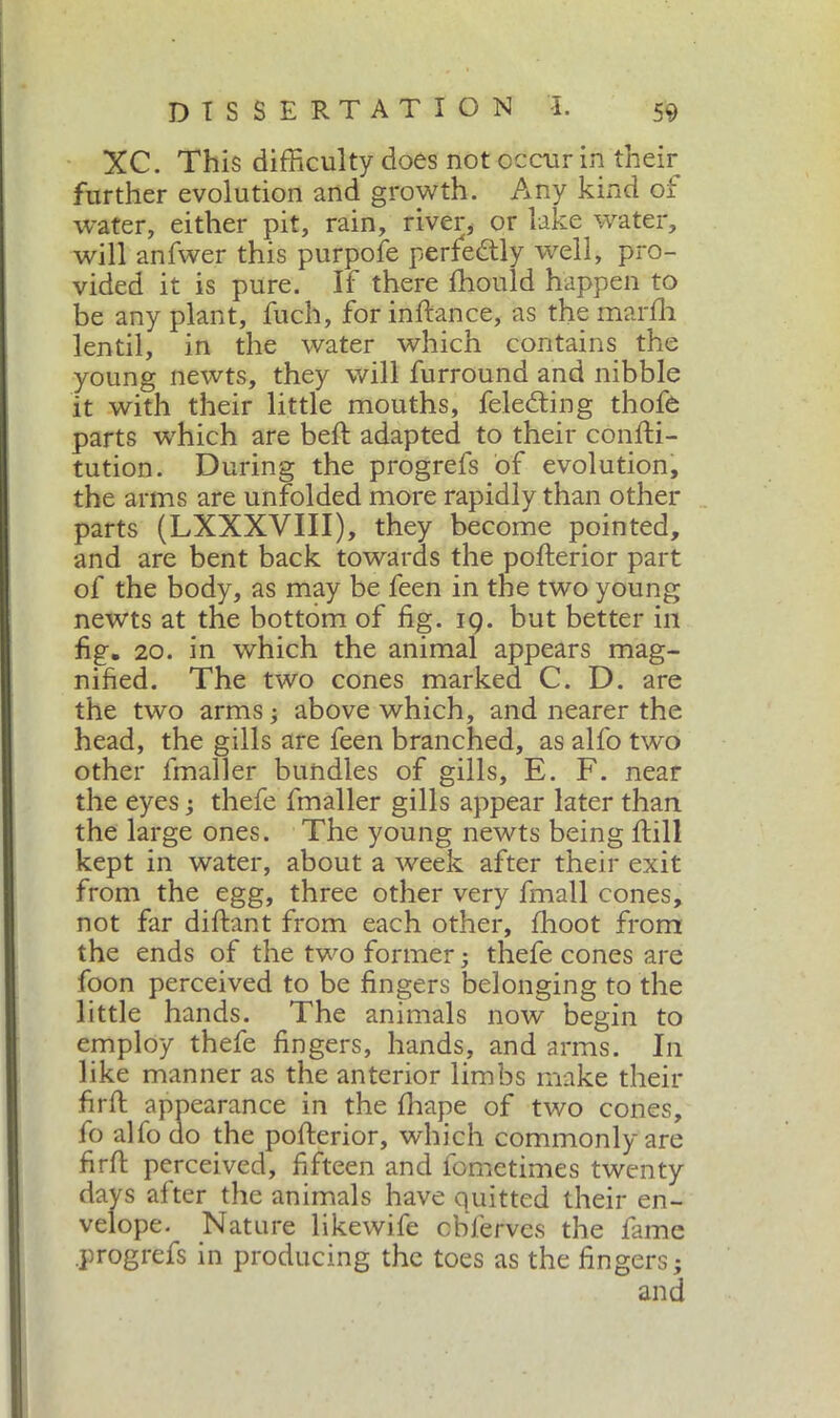 XC. This difficulty does not occur in their further evolution and growth. Any kind of water, either pit, rain, river, or lake water, will anfwer this purpofe perfectly well, pro- vided it is pure. If there fhonld happen to be any plant, fuch, for in fiance, as the marfh lentil, in the water which contains the young newts, they will furround and nibble it with their little mouths, feledting thofe parts which are beft adapted to their confti- tution. During the progrefs of evolution, the arms are unfolded more rapidly than other parts (LXXXVIII), they become pointed, and are bent back towards the pofferior part of the body, as may be feen in the two young newts at the bottom of fig. 19. but better in fig. 20. in which the animal appears mag- nified. The two cones marked C. D. are the two arms ; above which, and nearer the head, the gills are feen branched, as alfo two other lmaller bundles of gills, E. F. near the eyes ; thefe fmaller gills appear later than the large ones. The young newts being Fill kept in water, about a week after their exit from the egg, three other very fmall cones, not far diftant from each other, fhoot from the ends of the two former ; thefe cones are foon perceived to be fingers belonging to the little hands. The animals now begin to employ thefe fingers, hands, and arms. In like manner as the anterior limbs make their firfl appearance in the fhape of two cones, fo alfo do the pofterior, which commonly are firft perceived, fifteen and fometimes twenty days after the animals have quitted their en- velope. Nature likewife observes the fame progrefs in producing the toes as the fingers; and