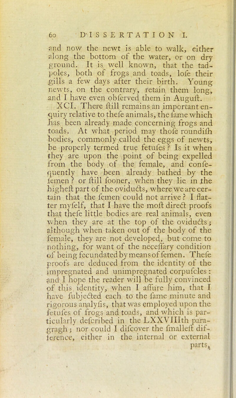 and now the newt is able to walk, either along the bottom of the water, or on dry- ground. It is well known, that the tad- poles, both of frogs and toads, lofe their gills a few days after their birth. Young newts, on the contrary, retain them long, and I have even obferved them in Auguft. XCT. There Itili remains an important en- quiry relative to thefe animals, the fame which has been already made concerning frogs and toads. At what period may thofe roundifh bodies, commonly called the eggs of newts, be properly termed true fetules ? Is it when they are upon the point of being expelled from the body of the female, and confe- quently have been already bathed by the femen ? or Itili fooner, when they lie in the highelt part of the ovidudts, where we are cer- tain that the femen could not arrive ? I flat- ter myfelfj that I have the moil; diredt proofs that thefe little bodies are real animals, even when they are at the top of the ovidudts ; although when taken out of the body of the female, they are not developed, but come to nothing, for want of the neceffary condition of being fecundated by means of femen. Thefe proofs are deduced from the identity of the impregnated and unimpregnated corpufcles : and I hope the reader will be fully convinced of this identity, when I allure him, that I have fubjedted each to the fame minute and rigorous analyfis, that was employed upon the fetufes of frogs and toads, and which is par- ticularly defcribed in the LXXVIIIth para- gragh ; nor could I difcover the fmalleft dif- ference, either in the internal or external parts^