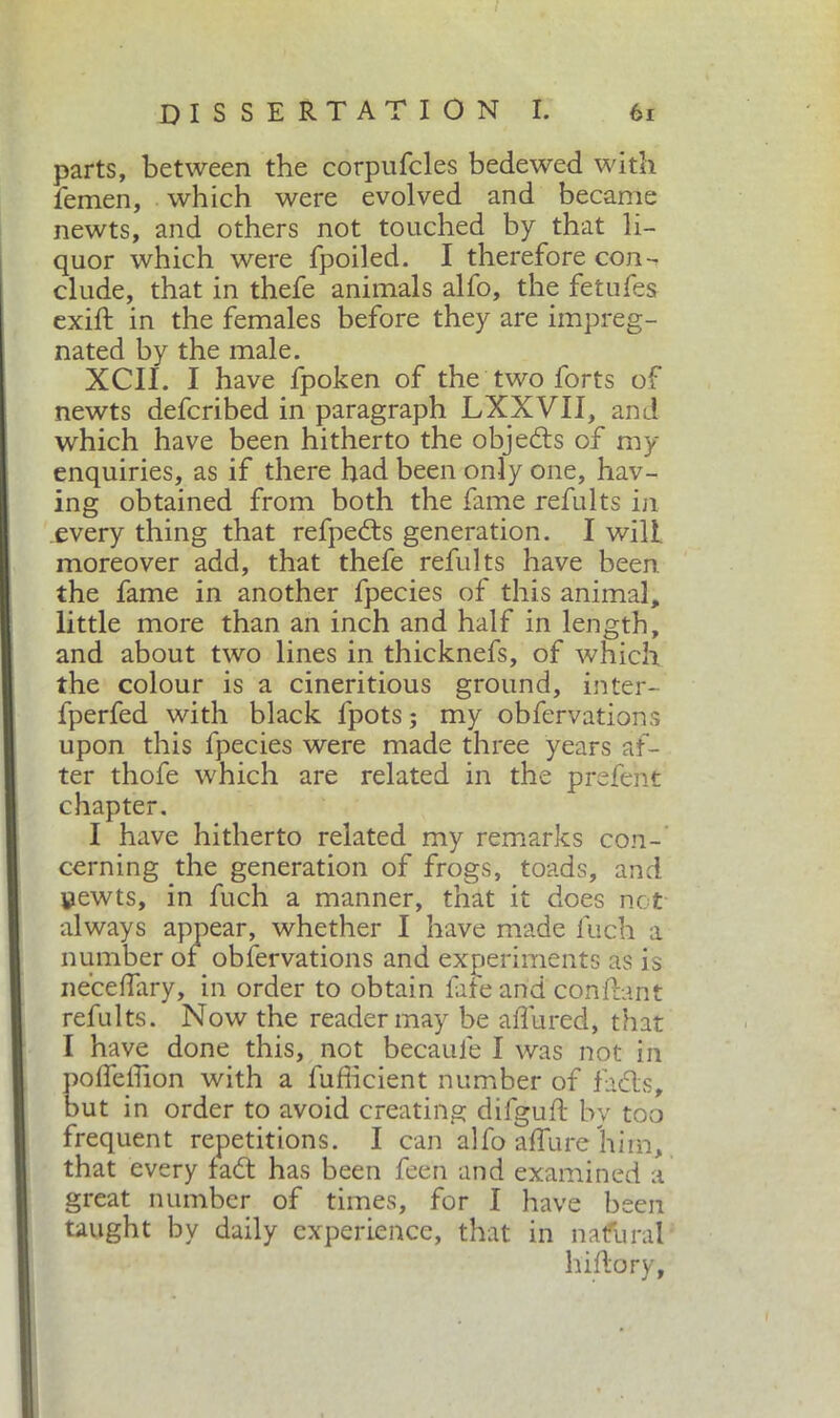 parts, between the corpufcles bedewed with femen, which were evolved and became newts, and others not touched by that li- quor which were fpoiled. I therefore con - elude, that in thefe animals alfo, the fetufes exift in the females before they are impreg- nated by the male. XCII. I have fpoken of the two forts of newts deferibed in paragraph LXXVII, and which have been hitherto the objects of my enquiries, as if there had been only one, hav- ing obtained from both the fame refillts in .every thing that refpedts generation. I will, moreover add, that thefe refill ts have been the fame in another fpecies of this animal, little more than an inch and half in length, and about two lines in thicknefs, of which the colour is a cineritious ground, inter- fperfed with black fpots ; my obfervations upon this fpecies were made three years af- ter thofe which are related in the prefent chapter. I have hitherto related my remarks con- cerning the generation of frogs, toads, and yewts, in fuch a manner, that it does not always appear, whether I have made fuch a number of obfervations and experiments as is ne’celfary, in order to obtain fate arid conflant refults. Now the reader may be allured, that I have done this, not becaule I was not in polfeiTion with a fufficient number of fuels, but in order to avoid creating difguft by too frequent repetitions. I can alfo allure him, that every fadt has been feen and examined a great number of times, for I have been taught by daily experience, that in natural hiftory,