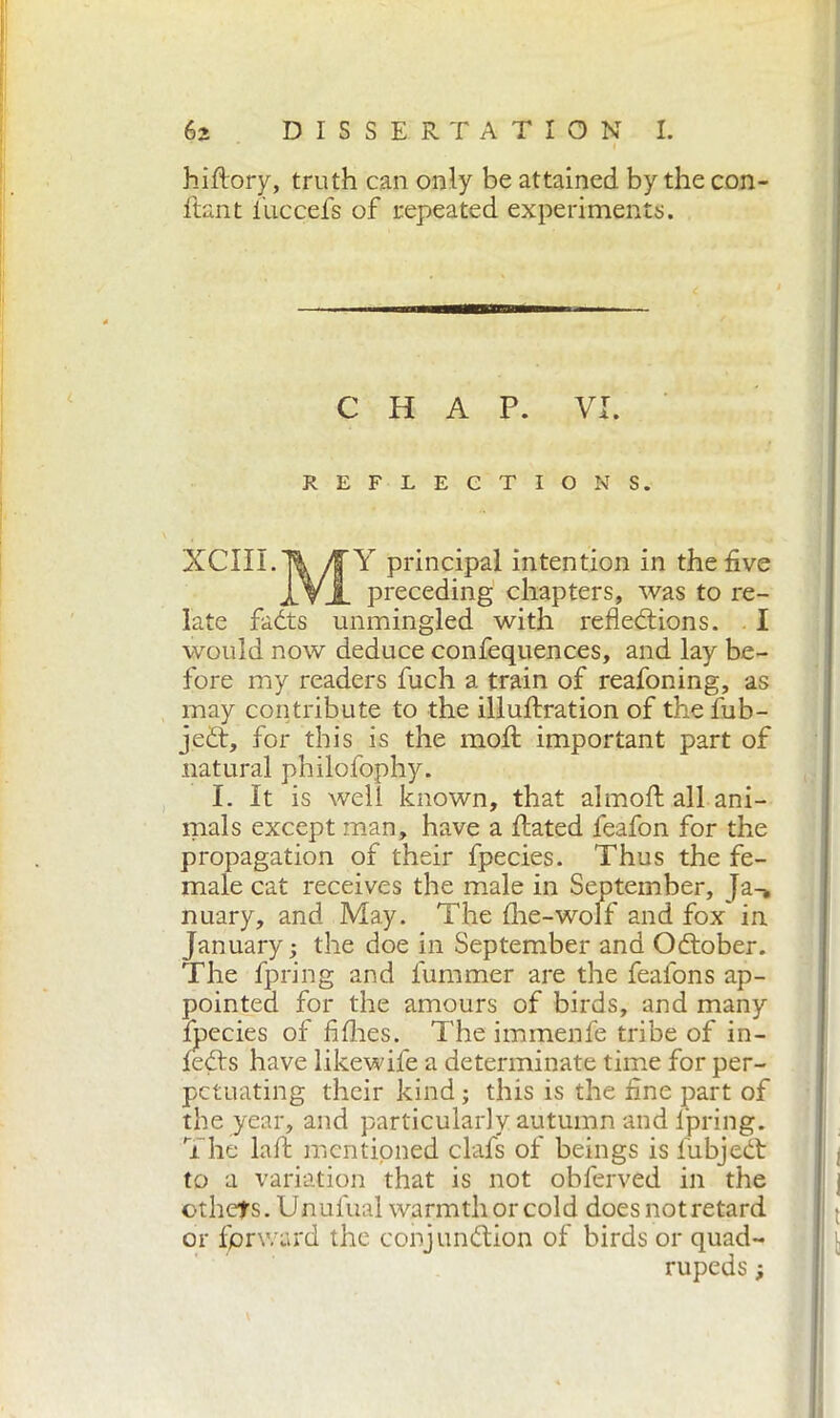 hiftory, truth can only be attained by the con- ftant iuccefs of repeated experiments. CHAP. VI. REFLECTIONS. XClII.Ti/fY principal intention in the five IVI preceding chapters, was to re- late faóts unmingled with refledions. I would now deduce confequences, and lay be- fore my readers fuch a train of reafoning, as may contribute to the illuftration of the fub- jed, for this is the moll important part of natural philofophy. I. It is well known, that almoft all ani- mals except man, have a dated feafon for the propagation of their fpecies. Thus the fe- male cat receives the male in September, Ja-> nuary, and May. The die-wolf and fox in January; the doe in September and October. The fpring and dimmer are the feafons ap- pointed for the amours of birds, and many fpecies of fi flies. The immenfe tribe of in- fed's have like wife a determinate time for per- petuating their kind ; this is the fine part of the year, and particularly autumn and lpring. The laft mentioned clafs of beings is lubjedt to a variation that is not obferved in the others. Unufual warmth or cold doesnotretard or fprward the conjundion of birds or quad- rupeds ;