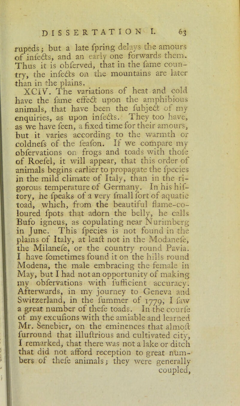 rupeds; but a late fpring delays the amours of infe&s* and an early one forwards them. Thus it is obferved, that in the fame coun- try, the infe&s on the mountains are later than in the plains. XCIV. The variations of heat and cold have the fame effed: upon the amphibious animals, that have been the fubjedt of my enquiries, as upon infedts. They too have, as we have feen, a fixed time for their amours, but it varies according to the warmth or coldnefs of the leafon. If we compare my obfervations on frogs and toads with thofe of Roefel, it will appear, that this order of animals begins earlier to propagate the Ipecies in the mild climate of Italy, than in the ri- gorous temperature of Germany. In his hif- tory, he fpeaks of a very finali lort of aquatic toad, which, from the beautiful flame-co- loured fpots that adorn the belly, he calls Bufo igneus, as copulating near Nurimberg in June. This fpecies is not found in the plains of Italy, at leaf; not in the Modanefe, the Milanefe, or the country round Pavia. I have fometimes found it on the hills round Modena, the male embracing the female in May, but I had notan opportunity of making my obfervations with fufficient accuracy. Afterwards, in my journey to Geneva and Switzerland, in the fummer of 1779, I law a great number of thefe toads. In the courfe of my excufions with the amiable and learned Mr. Senebier, on the eminences that almofl furround that illuftrious and cultivated city, I remarked, that there was not a lake or ditch that did not afford reception to great num- bers of thefe animals; they were generally coupled,