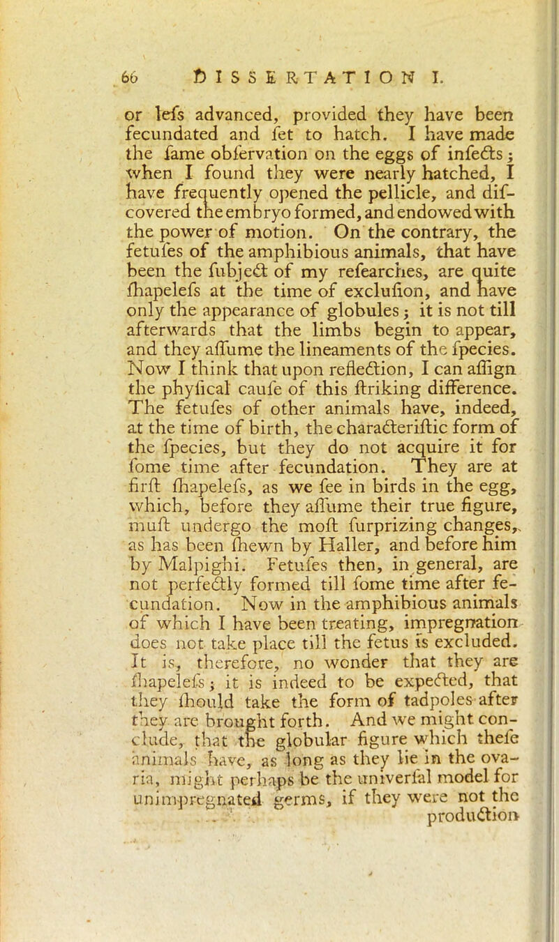 or lefs advanced, provided they have been fecundated and let to hatch. I have made the fame obfervation on the eggs of infedts ; when I found they were nearly hatched, I have frequently opened the pellicle, and dis- covered the em bryo formed, and endowed with the power of motion. On the contrary, the fetufes of the amphibious animals, that have been the fubjedf of my refearches, are quite fhapelefs at the time of exclufion, and nave only the appearance of globules ; it is not till afterwards that the limbs begin to appear, and they affiline the lineaments of the fpecies. Now I think that upon refledtion, I can affign. the phylical caule of this driking difference. The fetufes of other animals have, indeed, at the time of birth, the charadteridic form of the fpecies, but they do not acquire it for fome time after fecundation. They are at firft fhapelefs, as we fee in birds in the egg, which, before they allume their true figure, muft undergo the mod furprizing changes,, as has been Ihewn by Haller, and before him by Malpighi. Fetufes then, in generai, are not perfedtly formed till fome time after fe- cundation. Now in the amphibious animals of which I have been treating, impregnation does not take place till the fetus is excluded. It is, therefore, no wonder that they are fhapelefs ; it is indeed to be expedted, that they Ihould take the form of tadpoles after they are brought forth. And we might con- clude, that the globular figure which thefe animals have, as long as they lie in the ova- ria, might perhaps be the univerlal model for uni impregnated germs, if they were not the .. produdtion