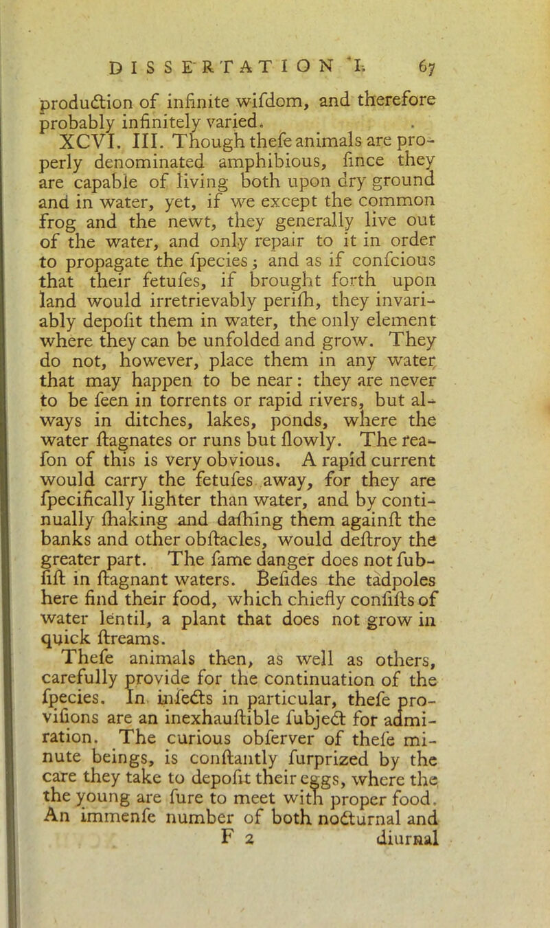 production of infinite wifdom, and therefore probably infinitely varied. XCVI. III. Though thefeanimals are pro- perly denominated amphibious, fince they are capable of living both upon dry ground and in water, yet, if we except the common frog and the newt, they generally live out of the water, and only repair to it in order to propagate the fpecies ; and as if confcious that their fetufes, if brought forth upon land would irretrievably perifh, they invari- ably depofit them in water, the only element where they can be unfolded and grow. They do not, however, place them in any water that may happen to be near : they are never to be feen in torrents or rapid rivers, but al- ways in ditches, lakes, ponds, where the water Magnates or runs but flowly. The rea- fon of this is very obvious. A rapid current would carry the fetufes away, for they are fpecifically lighter than water, and by conti- nually fhaking and dafhing them againft the banks and other obffacles, would deftroy the greater part. The fame danger does notfub- fifl in ftagnant waters. Belides the tadpoles here find their food, which chiefly conliflsof water lentil, a plant that does not grow in quick ftreams. Thefe animals then, as well as others, carefully provide for the continuation of the fpecies. In infeCts in particular, thefe pro- vifions are an inexhauflible fubjedt for admi- ration. The curious obferver of thefe mi- nute beings, is conftantly furprized by the care they take to depoftt their eggs, where the, the young are fure to meet with proper food. An immenfe number of both nodturnal and F 2 diurnal