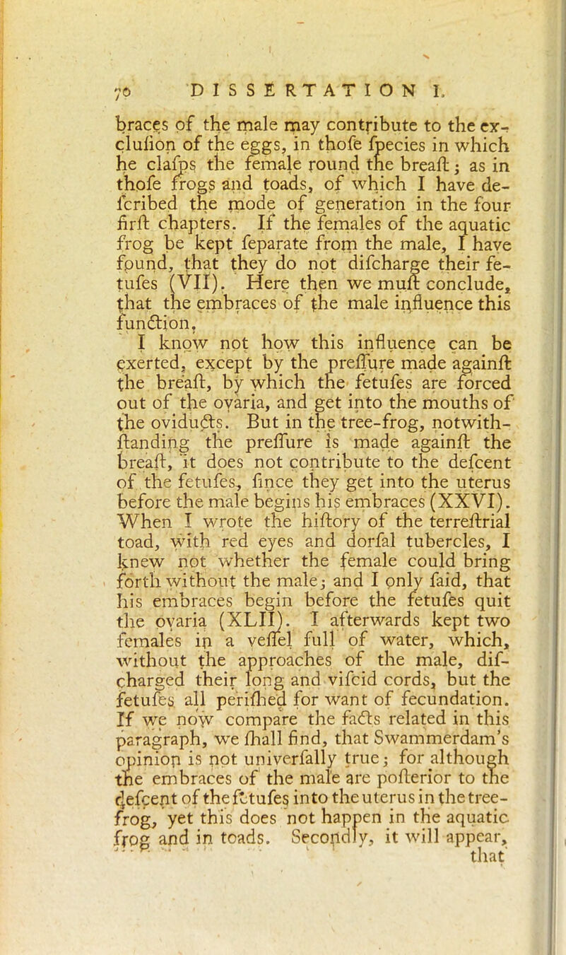 7© DISSERTATION I. braces of the male may contribute to the ex- clufion of the eggs, in thofe fpecies in which he clafos the female round the breafl: ; as in thofe frogs and toads, of which I have de- lcribed the mode of generation in the four fir A: chapters. If the females of the aquatic frog be kept feparate from the male, I have found, that they do not difcharge their fe- tufes (VII). Here then we muft conclude, that the embraces of {he male influence this function, I know not how this influence can be exerted, except by the preflure made againffc the breaft, by which the fetufes are forced out of the ovaria, and get into the mouths of the oviduéts. But in the tree-frog, notwith- standing the preflure is made againft the breafl:, it does not contribute to the defcent of the fetufes, fince they get into the uterus before the male begins his embraces (XXVI). When I wrote the hiftory of the terreflxial toad, with red eyes and dorfal tubercles, I knew not whether the female could bring forth without the male; and I only faid, that his embraces begin before the fetufes quit the ovaria (XLII). I afterwards kept two females in a veflel full of water, which, without the approaches of the male, dif- charged their long and vifcid cords, but the fetufes. all penfhe'd for want of fecundation. If we now compare the fafls related in this paragraph, we Arali find, that Swammerdam’s opinion is not univerfally true ; for although the embraces of the male are poAerior to the elefcent of the fetufes into the uterus in the tree- frog, yet this does not happen in the aquatic frog and in toads. Secondly, it will appear, that'