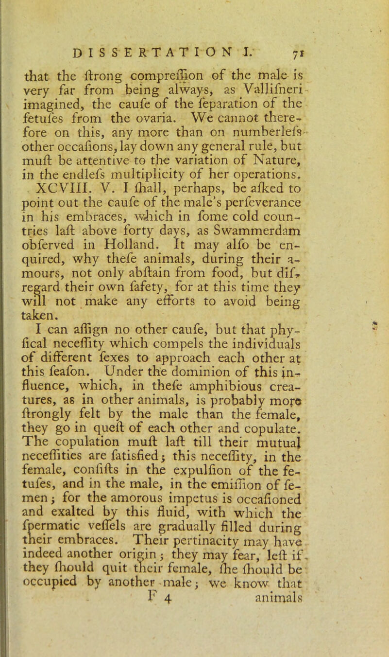 that the drong comprefifion of the male is very far from being always, as Vallifneri imagined, the caufe of the feparation of the fetufes from the ovaria. We cannot there- fore on this, any more than on numberlefs other occafionSjlay down any general rule, but mud be attentive to the variation of Nature, in the endlefs multiplicity of her operations. XCVIII. V. I diali, perhaps, be alked to point out the caufe of the male’s perfeverance in his embraces, wffich in fome cold coun- tries lad above forty days, as Swammerdam obferved in Holland. It may alfo be en- quired, why thefe animals, during their a- mours, not only abdain from food, but diU regard their own fafety, for at this time they will not make any efforts to avoid being taken. I can affign no other caufe, but that phy- fical neceffity which compels the individuals of different fexes to approach each other at this feafon. Under the dominion of this in- fluence, which, in thefe amphibious crea- tures, as in other animals, is probably more drongly felt by the male than the female, they go in qued of each other and copulate. The copulation mud lad till their mutual neceffities are fatisfied ; this neceffity, in the female, confids in the expulfion of the fe- tufes, and in the male, in the emiffon of fe- men ; for the amorous impetus is occafloned and exalted by this fluid, with which the fpermatic veffels are gradually filled during their embraces. Their pertinacity may have indeed another origin ; they may fear, led if. they ffould quit their female, ffe ffould be occupied by another male; we know that