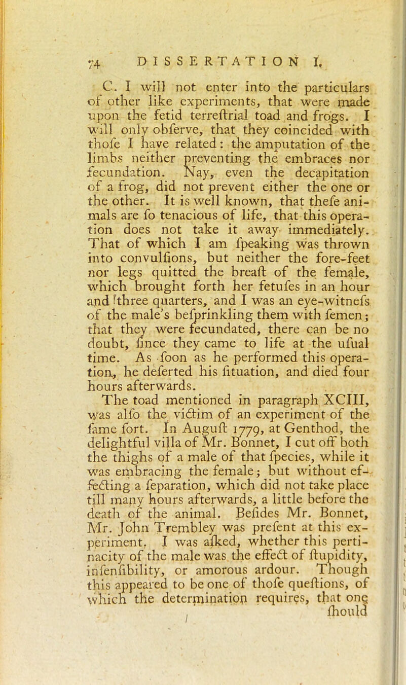 C. I will not enter into the particulars of other like experiments, that were made upon the fetid terredrial toad and frogs. I will only obferve, that they coincided with thole I have related : the amputation of the limbs neither preventing the embraces nor fecundation. Nay, even the decapitation of a frog, did not prevent either the one or the other. It is well known, that thefe ani- mals are fo tenacious of life, that this opera- tion does not take it away immediately. That of which I am fpeaking was thrown into convullions, but neither the fore-feet nor legs quitted the bread; of the female, which brought forth her fetufes in an hour and dhree quarters, and I was an eye-witnefs of the male's belprinkling them with femen; that they were fecundated, there can be no doubt, lince they came to life at the ufual time. As foon as he performed this opera- tion, he deferted his lituation, and died four hours afterwards. The toad mentioned in paragraph XCIII, was alfo the viéfim of an experiment of the fame fort. In Augud 1779, at Genthod, the delightful villa of Mr. Bonnet, I cut off both the thighs of a male of that fpecies, while it was embracing the female ; but without ef- fecting a feparation, which did not take place till many hours afterwards, a little before the death of the animal. Belides Mr. Bonnet, Mr. John Trembley was prefent at this ex- periment. I was alked, whether this perti- nacity of the male was the effeét of d 'J ’ ‘ this appeared to be one of thofe quedions, of which the determination requires, that one; infenfibility, or amorous ardour. fhoul