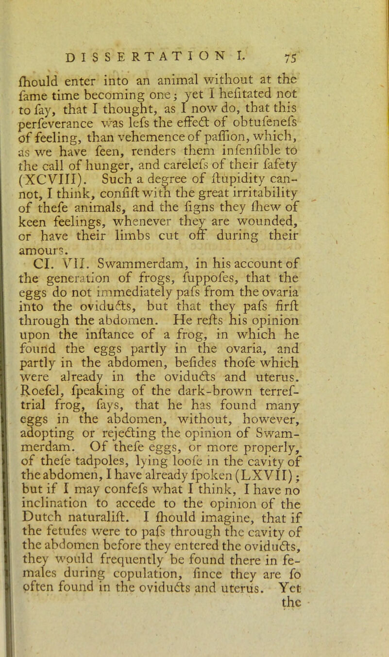 fhould enter into an animal without at the fame time becoming one ; yet I hditated not to fay, that I thought, as I now do, that this perfeverance was lefs the effedt of obtufenefs of feeling, than vehemence of paflion, which, as we have feen, renders them infenfible to the call of hunger, and carelefs of their fafety (XCVIII). Such a degree of limpidity can- not, I think, confili: with the great irritability of thefe animals, and the figns they Ihew of keen feelings, whenever they are wounded, or have their limbs cut off during their amours. CI. VII. Swammerdam, in his account of the generation of frogs, fuppofes, that the eggs do not immediately pafs from the ovaria into the oviduffs, but that they pafs firft through the abdomen. He reffs his opinion upon the inftance of a frog, in which he found the eggs partly in the ovaria, and partly in the abdomen, befides thofe which wrere already in the ovidudls and uterus. Roefel, fpeaking of the dark-brown terref- trial frog, fays, that he has found many eggs in the abdomen, without, however, adopting or rejecting the opinion of Swam- merdam. Of thefe eggs, or more properly, of thefe tadpoles, lying loofe in the cavity of the abdomen, I have already fpoken (LXVII) ; but if I may confefs what I think, I have no inclination to accede to the opinion of the Dutch naturali!!:. I fhould imagine, that if the fetufes were to pafs through the cavity of the abdomen before they entered the ovidudts, they w'puld frequently be found there in fe- males during copulation, fince they are fo often found in the ovidudts and uterus. Yet the