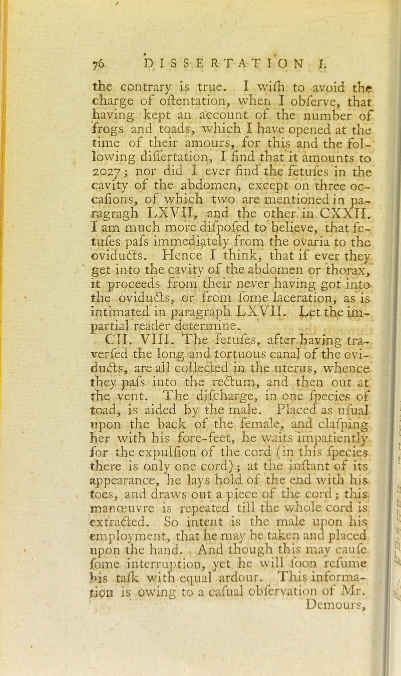 / 76 DISSERTATION I. the contrary is true. I wifh to avoid the charge of oftentation, when I obferve, that having kept an account of the number of frogs and toads, which I have opened at the time of their amours, for this and the fol- lowing difiertatipn, I find that it amounts to 2027 ; nor did I ever find the fetufes in the cavity of the abdomen, except on three oc- cafions, of which two are mentioned in pa- xagragh LXVII, and the other in CXXII. I am much more difpofed to believe, that fe- tufes pafs immediately from the ovaria to the oviduCts. Hence I think, that if ever they get into the cavity of the abdomen or thorax, it proceeds from their never having got into the oviducts, or from fome laceration, as is intimated in paragraph LXVII. Let the im- partial reader determine. GII, VIIL The fetufes, after having tra- verfed the long and tortuous canal of the ovi- ducts, areali collected in the uterus, whence they pafs into the reCtum, and then out at the vent. The difcharge, in one fpecies of toad, is aided by the male. Placed as ufuai upon the back of the female, and clafping her with his fore-feet, he waits impatiently for the expulfion of the cord (in this fpecies there is only one cord) ; at the inflant of its appearance, he lays hold of the end with his toes, and draws out a piece of the cord ; this manoeuvre is repeated till the whole cord is extracted. So intent is the male upon his employment, that he may be taken and placed upon the hand. And though this may caufe fome interruption, yet he will foon refume his talk with equal ardour. This informa- tion is owing to a cafual obfervation ol Mr. Demours,