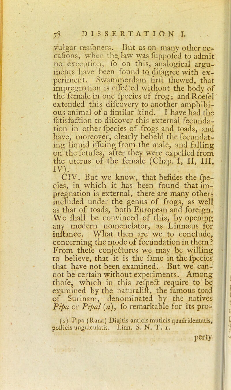 vulgar reafoners. But as on many other oc- cafions, when the, law was fuppofed to admit no exception, fo on this, analogical argu- ments have been found to difagree with ex- periment. Swammerdam firff fhewed, that impregnation is effected without the body of the female in one l'pecies of frog; andRoefel extended this difcovery to another amphibi- ous animal of a fimilar kind. I have had the fatisfaCtion to difcover this external fecunda- tion in other fpecies of frogs-and toads, and have, moreover, clearly beheld the fecundat- ing liquid iffuing from the male, and falling on the fetufes, after they were expelled from the uterus of the female (Chap. I, II, III, IV). CIV. But we know, that befides the fpe- cies, in which it has been found that im- pregnation is external, there are many others included under the genus of frogs, as well as that of toads, both European and foreign. We fhall be convinced of this, by opening any modern nomenclator, as Linnasus for instance. What then are we to conclude, concerning the mode of fecundation in them ? From thefe conjectures we may be willing to believe, that it is the fame in the fpecies that have not been examined. But we can- not be certain without experiments. Among thofe, which in this rel'peCt require to be examined by the naturalift, the famous toad of Surinam, denominated by the natives Pipa or Pipai {a), fo remarkable for its pro- (a) Pipa (Rana) Digitis anticis muticisquadridentatis, poiticis unguiculatis. Linn. S. N. 1'. i. perty