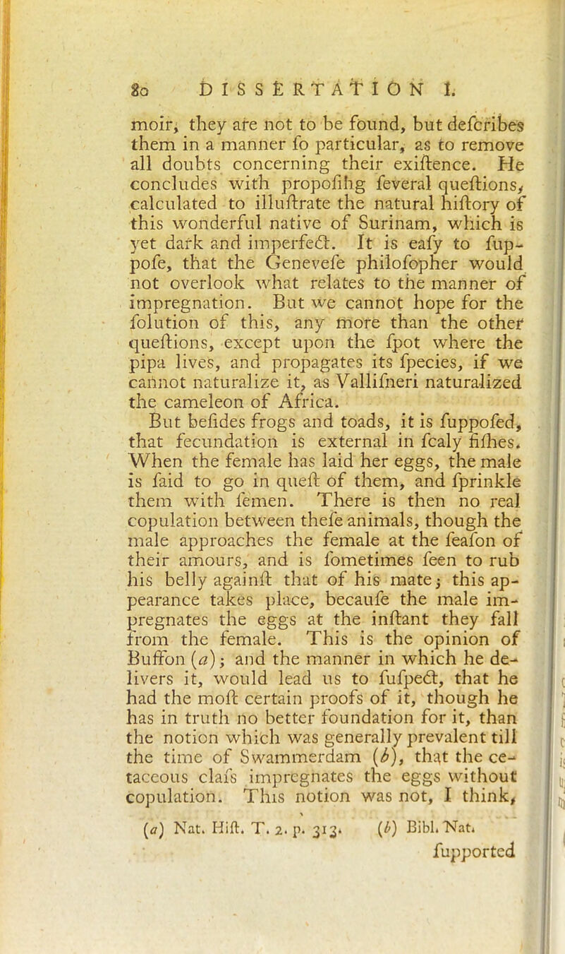 moir, they are not to be found, but defcribes them in a manner fo particular, as to remove all doubts concerning their exigence. He concludes with propofibg feveral queftionsy calculated to illuftrate the natural hiftory of this wonderful native of Surinam, which is yet dark and imperfect. It is eafy to fup- pofe, that the Genevefe philofopher would not overlook what relates to the manner of impregnation. But we cannot hope for the folution of this, any more than the other queftions, except upon the fpot where the pipa lives, and propagates its fpecies, if we cannot naturalize it, as Vallifneri naturalized the cameleon of Africa. But befides frogs and toads, it is fuppofed, that fecundation is external in fcaly fifhes. When the female has laid her eggs, the male is faid to go in queft of them, and fprinkle them with femen. There is then no real copulation between thefe animals, though the male approaches the female at the fealon of their amours, and is fometimes feen to rub his belly againlf that of his mate3 this ap- pearance takes place, becaufe the male im- pregnates the eggs at the inftant they fall from the female. This is the opinion of Buffon (a) ; and the manner in which he de- livers it, would lead us to fufpedt, that he had the moft certain proofs of it, though he has in truth no better foundation for it, than the notion which was generally prevalent till the time of Swammerdam (b), th-^t the ce- j, taceous clafs impregnates the eggs without tt’ copulation. This notion was not, I think, (a) Nat. Hift. T. 2. p. 313* (£) Bibl.Nat. fupported