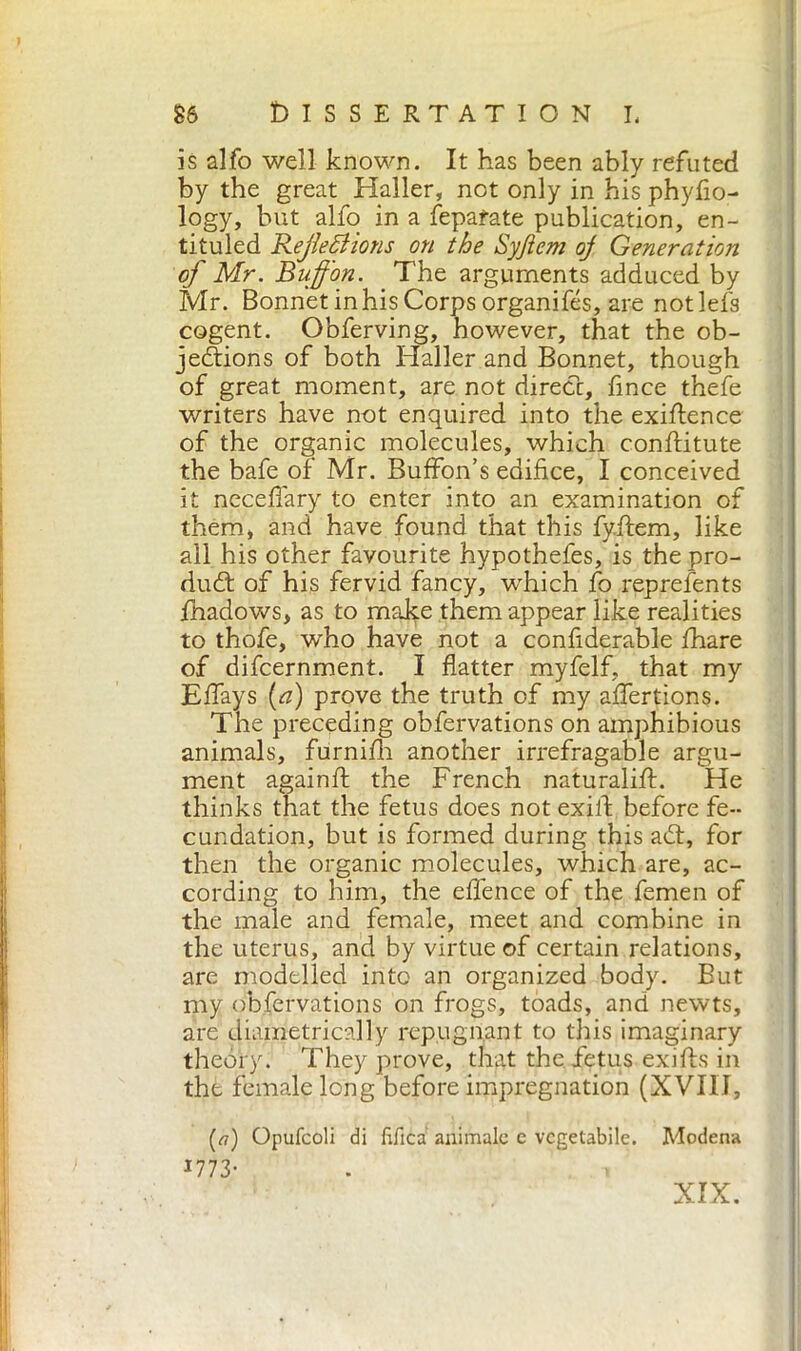 is alfo well known. It has been ably refuted by the great Haller, not only in his phyfio- logy, but alfo in a Separate publication, en- titled Reflections on the Syjiem oj Generation of Mr. Bufl'on. The arguments adduced by Mr. Bonnet in his Corps organifés, are notlefs cogent. Obferving, however, that the ob- jections of both Haller and Bonnet, though of great moment, are not direct, fince thefe writers have not enquired into the exigence of the organic molecules, which conflitute the bafe of Mr. Buffon’s edifice, I conceived it neceffary to enter into an examination of them, and have found that this fy.ftem, like all his other favourite hypothefes, is the pro- duct of his fervid fancy, which fo represents fhadows, as to make them appear like realities to thofe, who have not a confiderable fhare of difcernment. I flatter myfelf, that my Effays (a) prove the truth of my affertions. The preceding obfervations on amphibious animals, furnifh another irrefragable argu- ment againft the French naturali#. He thinks that the fetus does not exift before fe- cundation, but is formed during this adt, for then the organic molecules, which are, ac- cording to him, the effence of the femen of the male and female, meet and combine in the uterus, and by virtue of certain relations, are modelled into an organized body. But my obfervations on frogs, toads, and newts, are diametrically repugnant to this imaginary theory. They prove, that the fetus exifhs in the female long before impregnation (XVIII, (<7) Opufcoli di Elica animale e vegetabile. Modena 1773- . » XIX.