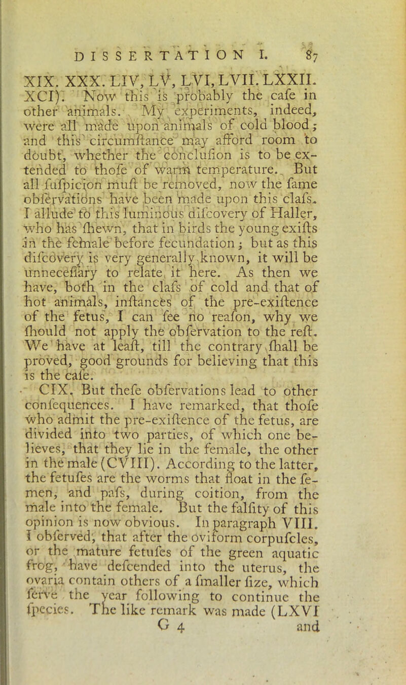 XIX. XXX. LIV, LV, LVI, LVII. LXXIL XCiyi Now this is probably the cafe in other animals. My experiments, indeed, were all made upon animals of cold blood ; and this circumfbmce may afford room 'to doubt', whether the concluflon is to be ex- tended to thofe of warm temperature.. But all fuipicfon muff be removed, now the fame obiervations have been made upon this clafs. X allude'to this luminous difcovery of Haller, who has fhewn, that in birds the youngexifts .in the fehaale'before fecundation ; but as this difcdvery is very generally.known, it will be unneceffary to relate it here. As then we have, both in the clafs of cold and that of hot animals, inffancbs of the pre-exiftence of the fetus, I can fee no reafon, why we fhould not apply the obfervation to the reff. We have at lead:, till the contrary diali be proved, good grounds for believing that this is the cafe. CIX, But thefe obfervations lead to other conlequences. I have remarked, that thofe who admit the pre-exidence of the fetus, are divided into two parties, of which one be- lieves, that they lie in the female, the other in the male (CVIII). According to the latter, the fetufes are the worms that float in the fe- men, and pafs, during coition, from the male into the female. But the falfity of this opinion is now obvious. In paragraph VIII. Ì obferved, that after the oviform corpufcles, or the mature fetufes of the green aquatic frog, • have defcended into the uterus, the ovaria contain others of a fmaller fize, which ferve the year following to continue the fpecies. The like remark was made (LXVi O 4 and