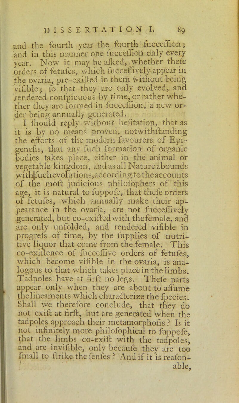 and the fourth year the fourth fuccefiion; and in this manner one fuccefiion only every year. Now it may be afked, whether thefe orders of fetufes, which fucceffively appear in the ovaria, pre-exifted in them without being vifible; fo that they are only evolved, and rendered confpicuous by time, or rather whe- ther they are formed in fuccefiion, a new or- der being annually generated. I fliould reply without hefitation, that as it is by no means proved, notwithffanding the efforts of the modern favourers of Epi- genefis, that any fuch formation of organic bodies takes place, either in the animal or vegetable kingdom, and as all Nature abounds withjfuchevolutions,according to theaccounts of the moft judicious philofophers of this age, it is natural to fuppofe, that thefe orders of fetufes, which annually make their ap- pearance in the ovaria, are not fucceflively generated, but co-exiftedwith the female, and are only unfolded, and rendered vifible in progrefs of time, by the fupplies of nutri- tive liquor that come from the female. This co-exiffence of fucceflive orders of fetufes, which become vifible in the ovaria, is ana- logous to that which takes place in the limbs. Tadpoles have at firff no legs. Thefe parts appear only when they are about to affume tnelineaments which characterize the Ipecies. Shall we therefore conclude, that they do not exifi at firff, but are generated when the tadpoles approach their metamorphofis ? Is it not infinitely more philofophical to fuppofe, that the limbs co-exift with the tadpoles, and are invifible, only becaufe they are too finali to ffrike thefenfes ? And if it is reafon-