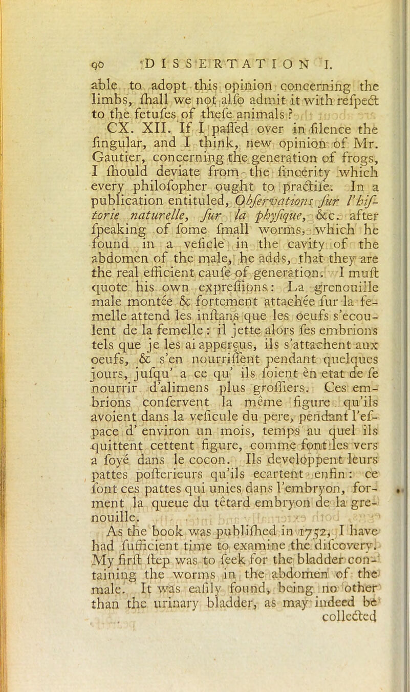 able to adopt this opinion concerning the limbs, diali we not alfo admit it with refpedt to the fetufes of thefe animals ? CX. XII. If I pafled over in filence the fingular, and I think, new opinion of Mr. Gautier, concerning the generation of frogs, I fliould deviate from the fincerity which every philofopher ought to pradtife. In a publication entituled, Obfervattons fur I’hif- torie naturelle, fur la phyfique, &c. after fpeaking of fome finali worms, which he found in a veficle in the cavity of the abdomen of the male, he adds, that they are the real efficient caufe of generation. I muft quote his own expreffions : La grenouille male montée & fortement attachée fur la fe- melle attend les inftans que les oeufs s’ecou- lent de la femelle : il jette alors fes embrions tels que je les aiappercus, ils s’attachent aux oeufs, & s’en nourrifient pendant quelques jours, jufqu’ a ce qu’ ils foient èn etat de fe nourrir d’alimens plus groffiers. Ces em- brions confervent la merne figure qu’ils avoient dans la veficule du pere, pendant l’ef- pace d’ environ un mois, temps au quel ils quittent cettent figure, cornine font les vers a foyé dans le cocon. Ils developpent leurs pattes pofterieurs qu’ils ecartent enfin : ce lout ces pattes qui unies dans l’embryon, for- ment la queue du tètard embryon de la gre- nouille. As the book was publifhed in 1752, I have had fufficient time to examine the difcoverv. My firft ltep was to feek for the bladder con- taining the worms in the abdomen of the male’ It was eafily found, being no other than the urinary bladder, as may indeed be collected