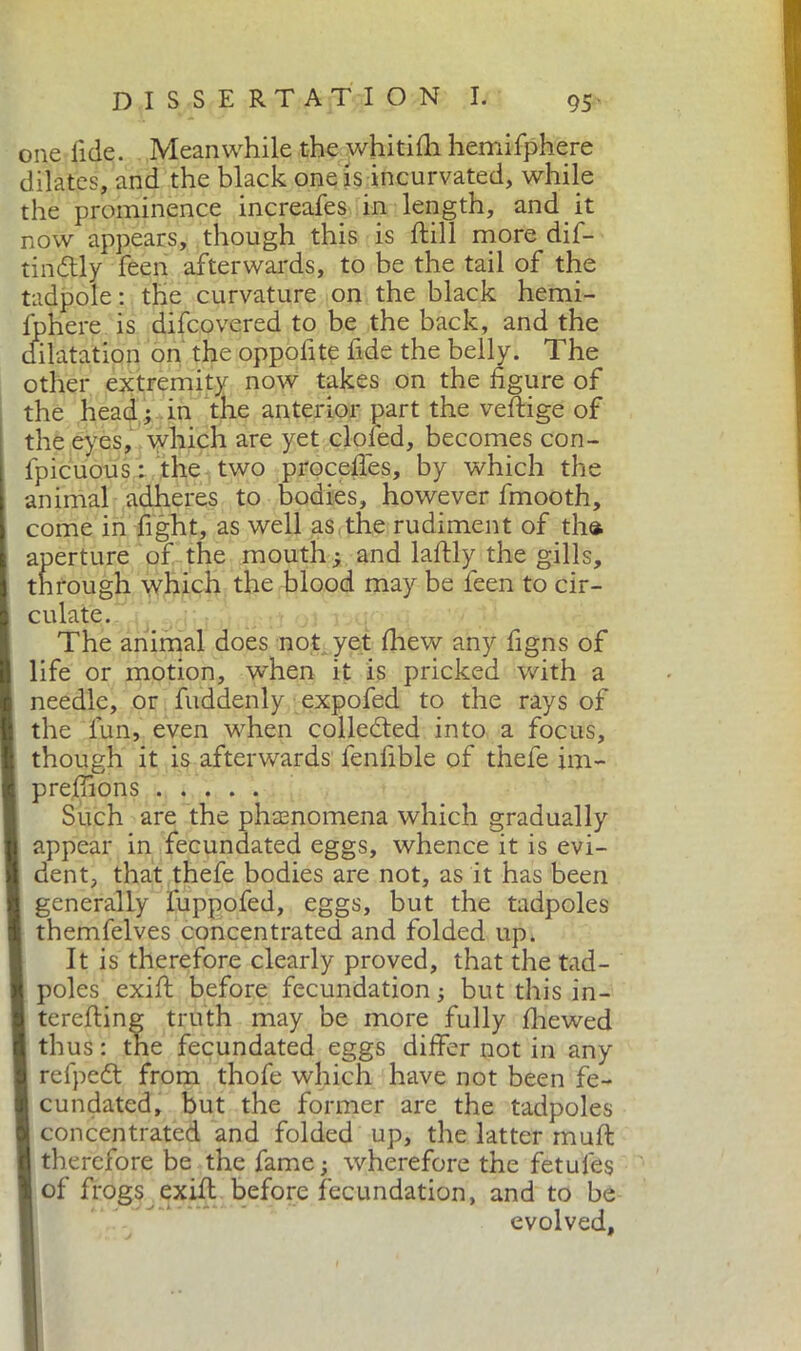 one fide. Meanwhile the whitilh hemifphere dilates, and the black one is incurvated, while the prominence increafes in length, and it now appears, though this is ftill more dif- tindtly feen afterwards, to be the tail of the tadpole : the curvature on the black hemi- fphere is difcovered to be the back, and the dilatation on the opposte fide the belly. The other extremity now takes on the figure of the head ; in the anterior part the veftige of the eyes, which are yet doled, becomes con- lpicuous : the two procefles, by which the animal adheres to bodies, however fmooth, come in fight, as well as the rudiment of the. aperture of the mouth ; and laftly the gills, through which the blood may be feen to cir- culate. The animal does not yet fhew any figns of life or motion, w'hen it is pricked with a needle, or fuddenly expofed to the rays of the fun, even when collected into a focus, though it is afterwards fenfible of thefe im- prefiions Such are the phenomena which gradually appear in fecundated eggs, whence it is evi- dent, that thefe bodies are not, as it has been generally fuppofed, eggs, but the tadpoles themfelves concentrated and folded up. It is therefore clearly proved, that the tad- poles exift before fecundation ; but this in- terefting truth may be more fully fhewed thus : the fecundated eggs differ not in any refpedt from thofe which have not been fe- cundated, but the former are the tadpoles concentrated and folded up, the latter tnuft therefore be the fame; wherefore the fetules of frogs exUl before fecundation, and to be evolved.