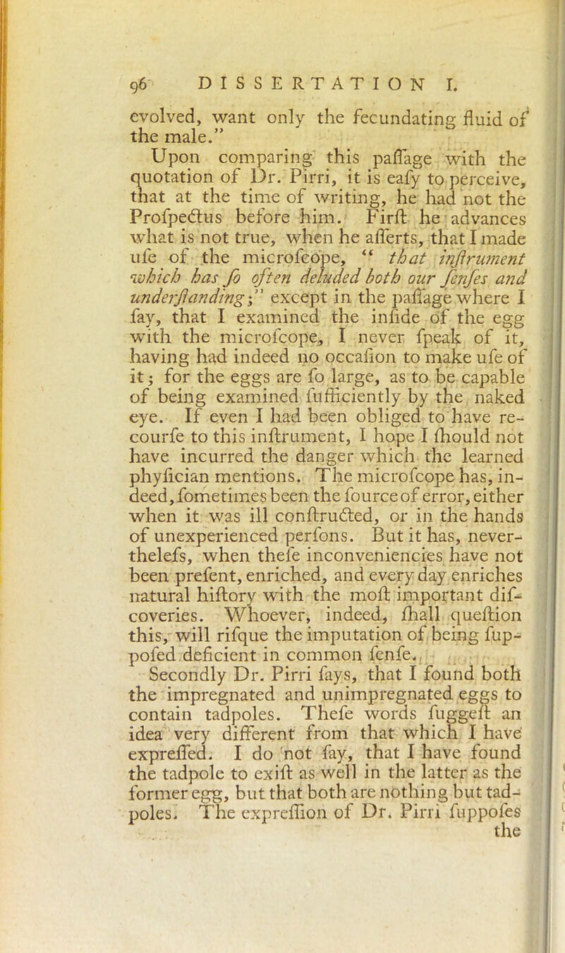 evolved, want only the fecundating fluid of4 the male.” Upon comparing this paffage with the quotation of Dr. Pirri, it is eafy to perceive, that at the time of writing, he had not the Profpedius before him. Firft he advances what is not true, when he afierts, that I made ufe of the microfcope, “ that injirianent which has fo ofte?i deluded both our fenfes and underjiandingd' except in the paffage where I fay, that I examined the infide of the egg with the microfcope, I never fpeak of it, having had indeed no occadon to make ufe of it ; for the eggs are fo large, as to be capable of being examined fufficiently by the naked eye. If even I had been obliged to have re- courfe to this inftrument, I hope I fhould not have incurred the danger which the learned phyfician mentions. The microfcope has, in- deed, fometimes been the fource of error, either when it was ill confixu&ed, or in the hands of unexperienced perfons. But it has, never- thelefs, when theie inconveniencies have not been prefent, enriched, and everyday enriches natural hiftory with the moft important dif- coveries. Whoever, indeed, fhall queftion this, will rifque the imputation of being fup- pofed deficient in common fenfe. Secondly Dr. Pirri fays, that I found both the impregnated and unimpregnated eggs to contain tadpoles. Thefe words fuggeff an idea very different from that which I have exprefled. I do not fay, that I have found the tadpole to exift as well in the latter as the former egg, but that both are nothing but tad- poles. The expreffion of Dr. Pirri fuppofes