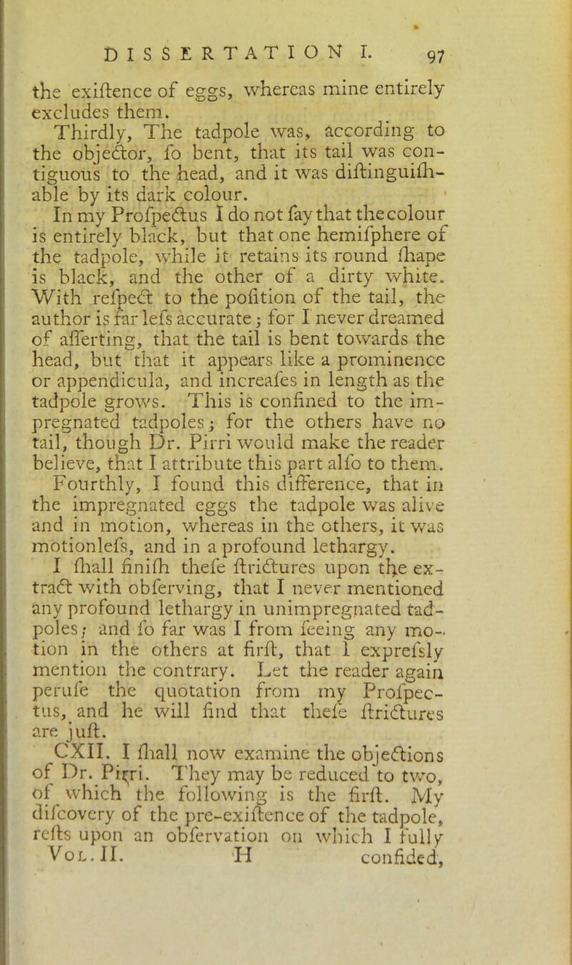 the exigence of eggs, whereas mine entirely excludes them. Thirdly, The tadpole was, according to the objedor, fo bent, that its tail was con- tiguous to the head, and it was diftinguifii- able by its dark colour. In my Profpedus I do not fay that the colour is entirely black, but that one hemifphere of the tadpole, while it retains its round ftiape is black, and the other of a dirty white. With refped to the pofition of the tail, the author is far lefs accurate ; for I never dreamed of averting, that the tail is bent towards the head, but that it appears like a prominence or appendicula, and increafes in length as the tadpole grows. This is confined to the im- pregnated tadpoles j for the others have no tail, though Dr. Pirri would make the reader believe, that I attribute this part allo to them. Fourthly, I found this difference, that in the impregnated eggs the tadpole was alive and in motion, whereas in the others, it was motionlefs, and in a profound lethargy. I filali finifii thefe ftridures upon the ex- trad with obferving, that I never mentioned any profound lethargy in unimpregpated tad- poles; and fo far was I from feeing any mo- tion in the others at firft, that 1 exprefsly mention the contrary. Let the reader again pèrufe the quotation from my Profpec- tus, and he will find that thefe ffridures are juft. CXII. I fiiall now examine the objedions of Dr. Pitri. They may be reduced to two, of which the following is the firft. My difcovery of the prc-exiftence of the tadpole, refts upon an obfervation on which I fully Vol.II. H confided.