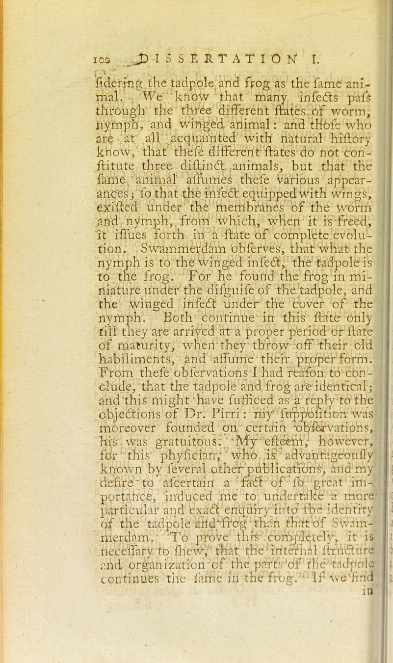 i > m ■ .. fidering the tadpole, and frog as the fame ani- mal. We know that many infedts pals through the three different ftatès.of worm, nymph, and winged animal: and tHòfe who are at all acquainted with natural hiflory know, that thefé different ftates do not con- ftitute three dillindt animals, but that the fame animal alTuméà thefe various appear- ances; fo that the infedi: equipped with wings, exifled under the membranes of the worm and nymph, from which, when it is freed, it iffues forth in a fiate of complete evolu- tion. Swammerdam obferves, that what the nymph is to the winged in fedi, the tadpole is to the frog. For he found the frog in mi- niature under the difguife of the'tadpole, and the winged infedt under the cover of the nymph. Both continue in this Hate only till they are arrived ara proper period or fiate of maturity, \vheir they'throw off their old habiliments, and albume their proper form. From thefe obfervationsl had reaion to con- clude, that the tadpede and frog are identical; and this might have fufhced as a reply to the objections of Dr. Pirri : my' fnppbfition was moreover founded on certain npfhrvations, his was gratuitous. 'My1’efteèih,- however, for this' phyfician; ‘ who is: advantageoufly known by leverai other publications, and my delire'to afeertain a radi eff fó great im- portance, induced me to undertake a more particular and exact enquiry into fhe identity of the tadpole -311.4^0^than thitttjf Swam- merdam. To pròve thh completely, it is neceifary fo fhew, ' that the internal 1 ir vulture and. organization'erf the part's 'of the tadpole continues tire lame in the frog. • If we‘find