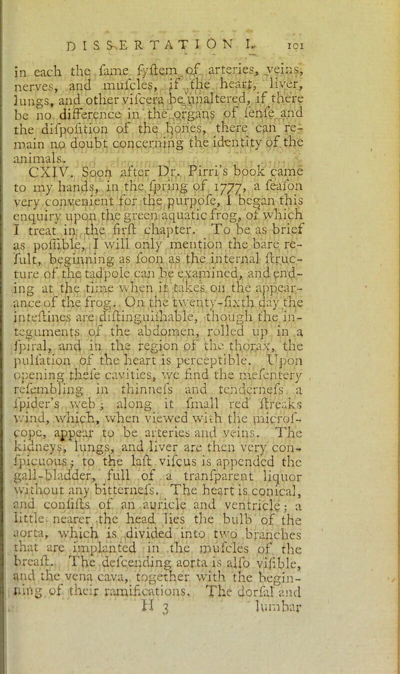 in each the fame fydem.. of. arteries., veins, nerves, and .mufcles, . if ..the heart, liver, lungs, and other vifcera bedmaltered, if there be no difference in the .organs of ienfe.and the difpolition of the hones, there can re- main no doubt concerning the identity of. the animals. ' GXIV. Soon after Dr. Pirri’s book came to my hands, in the ipring of 1777, a feafon very convenient for the purpofe, i began this enquiry upon the green aquatic frog, of which I treat in the fird chapter. To be. as brief as pofilblé, I will only mention the bare re- fult, beginning as foon as the internal fir Lec- ture of the tadpole can be examined, and end- ing at the time when it takes on the appear- ance of the frog. On the twenty-fixth day the inteflines are diflinguifliable, though the in- teguments of the abdomen, rolled up in a fpiral, and in the region of the thorax, the puliation of the heart is perceptible. Upon opening thefe cavities, we find the mefentery refembling in thinneis and tendernefs. a fipider’s web ; along it finali red freaks wind, which, when viewed with the micro!'- cope, appear to be arteries and veins. The kidneys, lungs, and liver are then very con- fpicuous, to the lad vifeus is appended the gall-bladder, full of a transparent liquor without any bitternefis, The heart is conical, and conlifls of an auricle and ventricle; a little, nearer the head lies the bulb of the aorta, which is divided into two branches that are implanted in the mufcles of the bread. The defending aorta is affo vifible, and the vena cava, together with the begin- ning of their ramifications. The dorfid and H 3 hi rubar