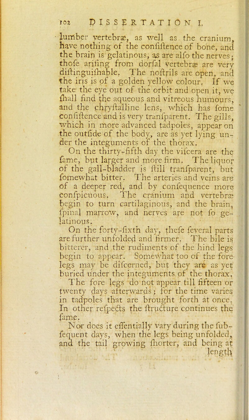 lumber vertebrae, as well as the cranium, have nothing of the confidence of bone, and the brain is gelatinous, as are alfo the nerves • thofe arifing from dorfal vertebrae are very diftinguifhable. The noftrils are open, and the iris is of a golden yellow colour, If we take the eye out of the orbit and open it, we diali find the aqueous and vitreous humours, and the chfyftalline lens, which has fome confidence and is very tranfparent. The gills, which in more advanced tadpoles, appear on the outdde of the body, are as yet lying un- der the integuments of the thorax. On the thirty-fifth day the vifcera are the fame, but larger and more firm. The liquor of the gall-bladder js dill tranfparent, but fomewhat bitter. The arteries and veins are of a deeper red, and by confequence more confpicuous. The cranium and vertebral begin to turn cartilaginous, and the brain, fpinal marrow, and nerves are not fo ge- latinous. On the forty-fixth day, thefe feveral parts are further unfolded and firmer. The bile is bitterer, and the rudiments of the hind legs begin to appear. Some\Vhat too of the fore- legs may be difcerned, but they are as yet buried under the integuments of the thorax. The fore legs do not appear till fifteen or twenty days afterwards ; for the time varies in tadpoles that are brought forth at once. In other refpedts the drucdure continues the fame. Nor does it efientially vary during the fub- fequent days, when the legs being unfolded, and the tail growing Ihorter, and being at length 1