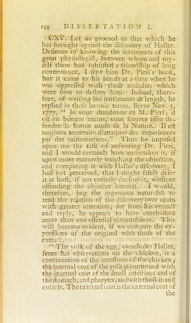 CX^hr Let Us proceed to that which he has brought againft the difcovery of Haller. Defirous of knowing- the fentiments of this great phyfiologift, between whom and my- lelf there had iub lifted a friendfhip of long continuance, I lbnt him Dr. PiniV book, but it came to his hands at a time when he was opprefted with ''thofe maladies which were foon to deftroy him. Inftead, there- fore, of writing his’fentiments at length, he replied in thefe laconic terms, Berne Nov. 5, 1777, Je vous abandonne ce M. Pirri 3 il eft en bonnes mains, vous fcaurez affez de- fendre la bonne caule de la Nature. II eft toujours temeraire d’attaquer des experiences par des raifonnemens. Thus he impofed upon-me the talk of anfwering Dr. Pirri, and Ì would certainly have undertaken it, if upon more maturely weighing the objection, and comparing it with Haller’s difcovery, I had not perceived, that I might fifely defer it at leaft, if not entirely decline.it, without offending the objedtcr himfelf. I would, therefore, beg the ingenious naturalift to read the relation of the difcovery Over again with greater attention; for from his extract and reply, he appears to have overlooked more than one eftential circumftance. This will become evident, if we compare the ex-. preffions of the original with thofe of the extraót,: m: o “ The yolk of the egg, concludes Haller, from his obfcrvations on the chicken, is a continuation of the inteftin'es of the chicken j the internal coat of the yolk is continued with the internal coat of the final 1 inteftines and of the ftoinach, and pharynx, and with fhetkin and cuticle. The external coat is the external coat of the