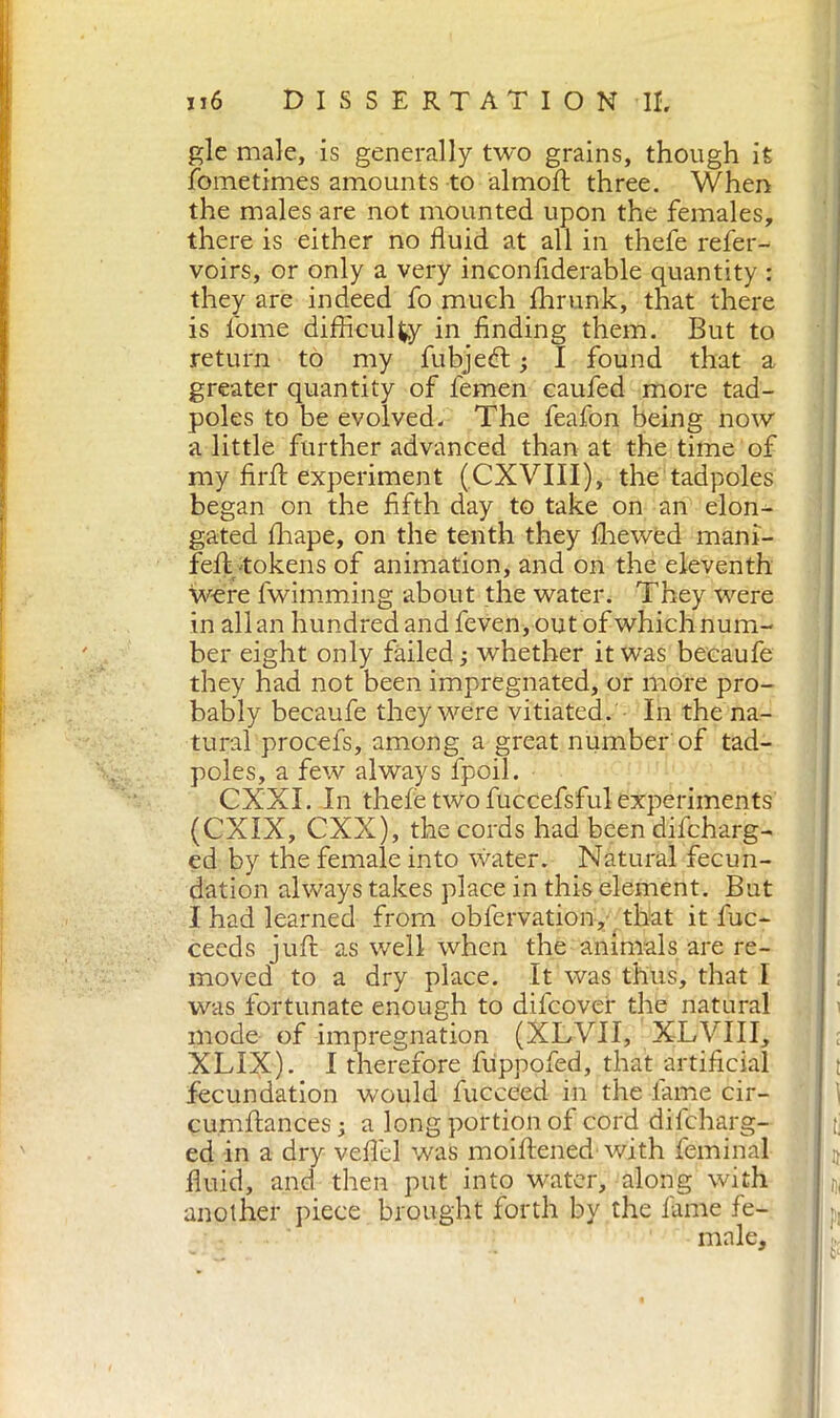 gle male, is generally two grains, though it fometimes amounts to almoft three. When the males are not mounted upon the females, there is either no fluid at all in thefe refer- voirs, or only a very inconfiderable quantity : they are indeed fo much fhrunk, that there is fonie difficulty in finding them. But to return to my fubjeét • I found that a greater quantity of femen caufed more tad- poles to be evolved. The feafon being now a little further advanced than at the time of my firff experiment (CXVIII), the tadpoles began on the fifth day to take on an elon- gated fiiape, on the tenth they fliewed mani- fefl tokens of animation, and on the eleventh were fwimming about the water. They were in all an hundred and feven, out of which num- ber eight only failed -, whether it was becaufe they had not been impregnated, or more pro- bably becaufe they were vitiated. In the na- tural procefs, among a great number of tad- poles, a few always fpoil. CXXI. In thefe two fuccefsful experiments (CXIX, CXX), the cords had been difcharg- ed by the female into water. Natural fecun- dation always takes place in this element. But I had learned from obfervation, that it fuc- ceeds juft as well when the animals are re- moved to a dry place. It was thus, that I was fortunate enough to difcover the natural mode of impregnation (XLVII, XLVIII, XLIX). I therefore fuppofed, that artificial fecundation would fucceed in the fame cir- cumftances; a long portion of cord difcharg- ed in a dry vefiel was moiftened with feminal fluid, and then put into water, along with another piece brought forth by the fame fe- male.