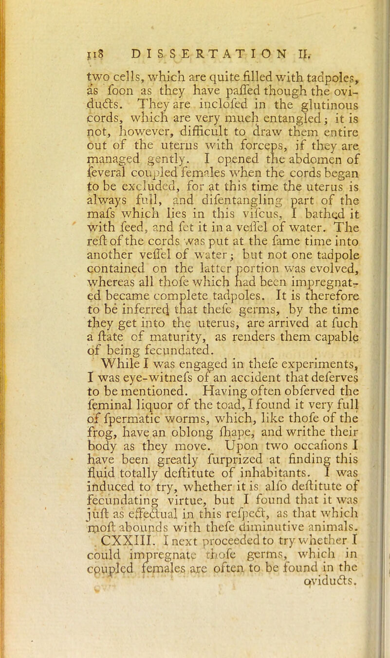 two cells, which are quite filled with tadpoles, as foon as they have palled though the ovi- ducts. They are iuclofed in the glutinous cords, which are very much entangled; it is not, however, difficult to draw them entire out of the uterus with forceps, if they are managed gently. I opened the abdomen of feveral coupled females when the cords began to be excluded, for at this time the uterus is always full, and difentangling part of the mafs which lies in this vifcus, I bathed it with feed, and fet it ina velfel of water. The reft of the cords was put at the fame time into another veftel of water ; but not one tadpole contained on the latter portion was evolved, whereas all thofe which had been impregnat- ed became complete tadpoles. It is therefore to bé inferred that thefe germs, by the time they get into the uterus, are arrived at fuch a ftate of maturity, as renders them capable of being fecundated. While I was engaged in thefe experiments, I was eye-witnefs of an accident thatdeferves to be mentioned. Having often obferved the feminal liquor of the toad, I found it very full of fpermatic worms, which, like thofe of the frog, have an oblong ffiape, and writhe their body as they move. Upon two occafions I have been greatly furprized at finding this fluid totally deftitute of inhabitants. I was induced to try, whether it is alfo deftitute of fecundating virtue, but I found that it was jùft as efteUual in this refpeCt, as that which 'moft abounds with thefe diminutive animals. CXXIII. inext proceeded to try whether I could impregnate thofe germs, which in cpupled females are often to be found in the qvidudts.