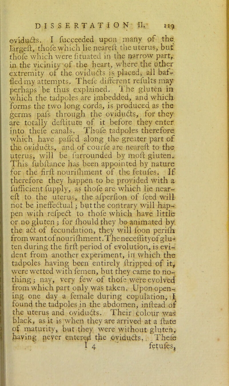 ovidufts. I fucceeded upon many of the làrgeft, thofe which lie neareft the uterus, but thofe which were fituated in the narrow part, in the vicinity of the heart, where the other extremity of the ovidufts is placed, all baf- fled my attempts. Thefe different refults may perhaps be thus explained. The gluten in which the tadpoles are imbedded, and which forms the two long cords, is produced as the germs pafs through the ovidufts, for they are totally deftitute of it before they enter into thefe canals. Thofe tadpoles therefore which have palled along the greater part of the ovidufts, and of courfe are neareft to the uterus, will be furrounded by mofc gluten. This fubftance has been appointed by nature for the firft nourifhment of the fetufes. If therefore they happen to be provided with a fufficient fupply, as thofe are which lie near- eft to the uterus, the afperfion of feed will not be ineffeftual ; but the contrary v/ill hap- pen with refpeft to thofe which have little or no gluten ; for fhould they be animated by the aft of fecundation, they will foon perifh from wantof nourifhment. The neceftityof glu- ten during the firft period of evolution, is evi- dent from another experiment, in which the tadpoles having been entirely ftripped of it* were wetted with femen, but they came to no- thing -, nay, very few of thofe were evolved from which part only was taken. Upon-open- ing one day a female during copulation, I found the tadpoles in the abdomen, inftead of the uterus and ovidufts. Their colour was black, as it is when they are arrived at a ftate of maturity, but they were without gluten, having never entered the ovidufts.. Theie I 4  fetufes.