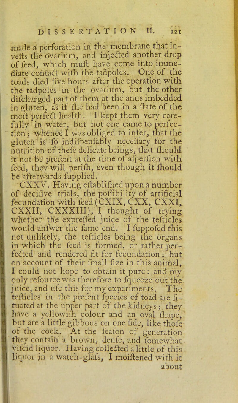 made a perforation in the membrane that in- verts the ovarium, and injedted another drop of feed, which muft have come into imme- diate contadi with the tadpoles. One of the toads died five hours after the operation with the tadpoles in the ovarium, but the other difcharged part of them at the anus imbedded in gluten, as if rtie had been in a ftate of the moll perfedl health. I kept them very care- fully in water, but not one came to perfec- tion ; whence I was obliged to infer, that the gluten is fo indifpenfably necefiary for the nutrition of thefe delicate beings, that fhould it not be prefent at the time of afperfion with feed, they will perilh, even though it fhould be afterwards fupplied. CXXV. Having eftablifhed upon a number of decifive trials, the portability of artificial fecundation with feed (CXIX, CXX, CXXI, CXXII, CXXXIII), I thought of trying whether the exprefied juice of the tefticles would anfwer the fame end. I fuppofed this not unlikely, the tefticles being the organs in which the feed is formed, or rather per- fedted and rendered fit for fecundation -, but on account of their finali fize in this animal, I could not hope to obtain it pure : and my only refource was therefore to fqueeze out the juice, and ufe this for my experiments. The tefticles in the prefent fpecies of toad are fi- tuatedat the upper part of the kidneys ; they have a yellowilh colour and an oval fhape, but are a little gibbous on one fide, like thofq of the cock. At the feal'on of generation they contain a brown, denfe, and fomewhat vifcid liquor. Having colledted a little of this liquor in a watch-glafs, I moiftened with it about