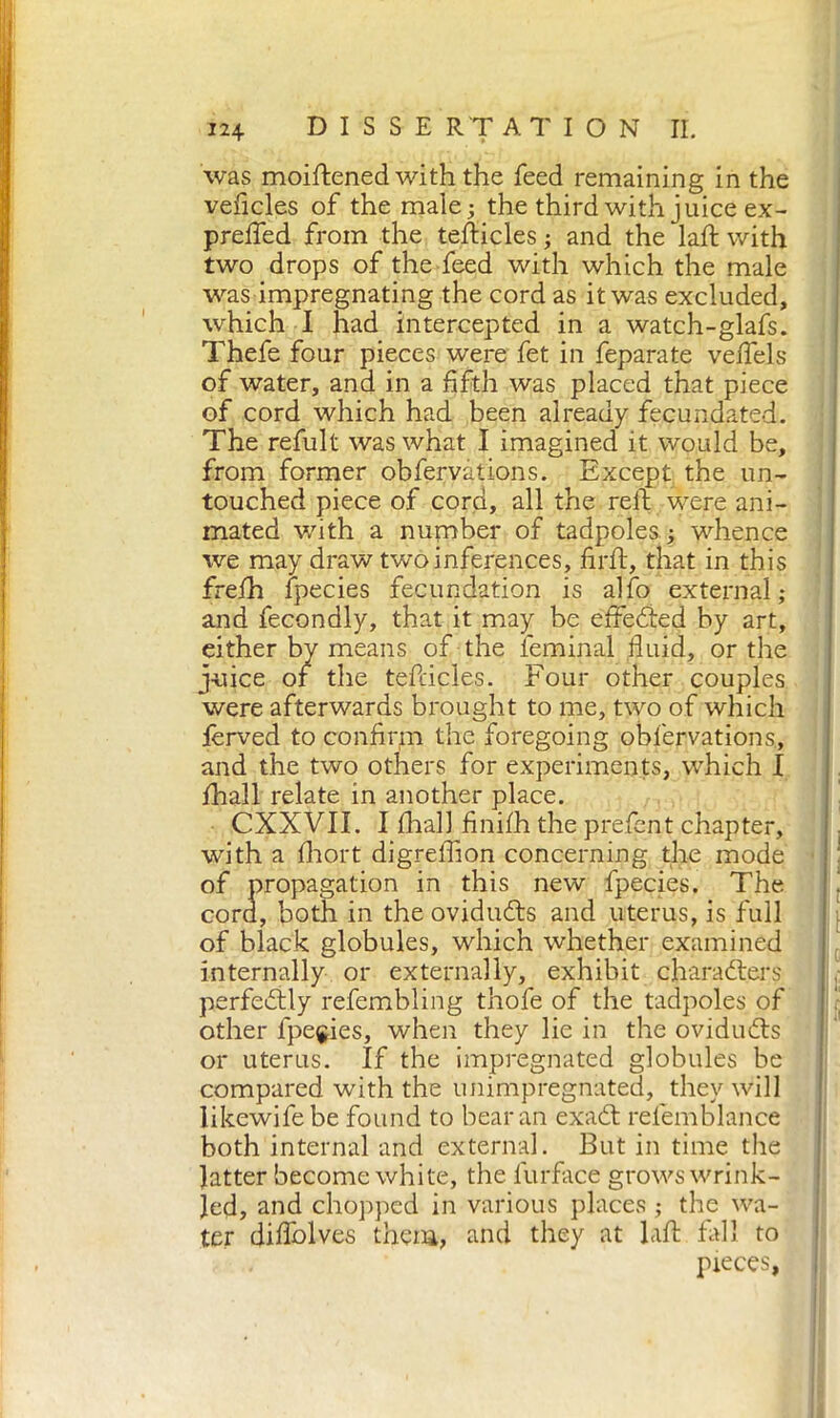 was moiftened with the feed remaining in the veficles of the male; the third with juice ex- prefled from the tefticles ; and the laft with two drops of the feed with which the male was impregnating the cord as it was excluded, which I had intercepted in a watch-glafs. Thefe four pieces were fet in feparate veftels of water, and in a fifth was placed that piece of cord which had been already fecundated. The refult was what I imagined it would be, from former obfervàtions. Except the un- touched piece of cord, all the reft were ani- mated with a number of tadpoles . ; whence we may draw two inferences, firft, that in this frefh ipecies fecundation is alfo external; and fecondly, that it may be effected hy art, either by means of the leminal fluid, or the juice of the tefticles. Four other couples were afterwards brought to me, two of which ierved to confirm the foregoing obfervàtions, and the two others for experiments, which I fhall relate in another place. CXXVII. I fhall finifh the prefent chapter, with a fhort digrelfion concerning the mode of propagation in this new fpecies. The cord, both in the oviduCts and uterus, is full of black globules, which whether examined internally or externally, exhibit characters perfectly refembling thofe of the tadpoles of other fpecies, when they lie in the oviduCts or uterus. If the impregnated globules be compared with the unimpregnated, they will likewifebe found to bear an exaCt relemblance both internal and external. But in time the latter become white, the furface grows wrink- led, and chopped in various places ; the wa- ter diflblves them, and they at laft fall to pieces,