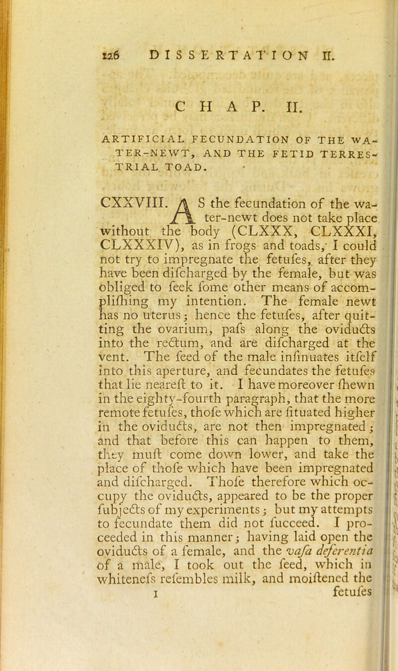 CHAP. II. ARTIFICIAL FECUNDATION OF THE WA- TER-NEWT, AND THE FETID TERRES- TRIAL TOAD. CXXVIII. A S the fecundation of the wa- jfjL ter-newt does not take place without the body (CLXXX, CLXXXI, CLXXXIV), as in frogs and toads,- I could not try to impregnate the fetufes, after they have been difcharged by the female, but was obliged to feek fome other means of accom- plidiing my intention. The female newt has no Uterus; hence the fetufes, after quit- ting the ovarium, pafs along the ovidudts into the redtum, and are difcharged at the vent. The feed of the male infmuates itfelf into this aperture, and fecundates the fetufes that lie neared; to it. I have moreover fhewn in the eighty-fourth paragraph, that the more remote fetufes, thofe which are iituated higher in the ovidudts, are not then impregnated ; and that before this can happen to them, they mud: come down lower, and take the place of thofe which have been impregnated and difcharged. Thofe therefore which oc- cupy the ovidudts, appeared to be the proper fubjedts of my experiments ; but my attempts to fecundate them did not fucceed. I pro- ceeded in this manner; having laid open the ovidudts of a female, and the vafa defer enti a of a male, I took out the feed, which in whitenefs refembles milk, and moiftened the k !tl t! I .( i\ k if i fetufes