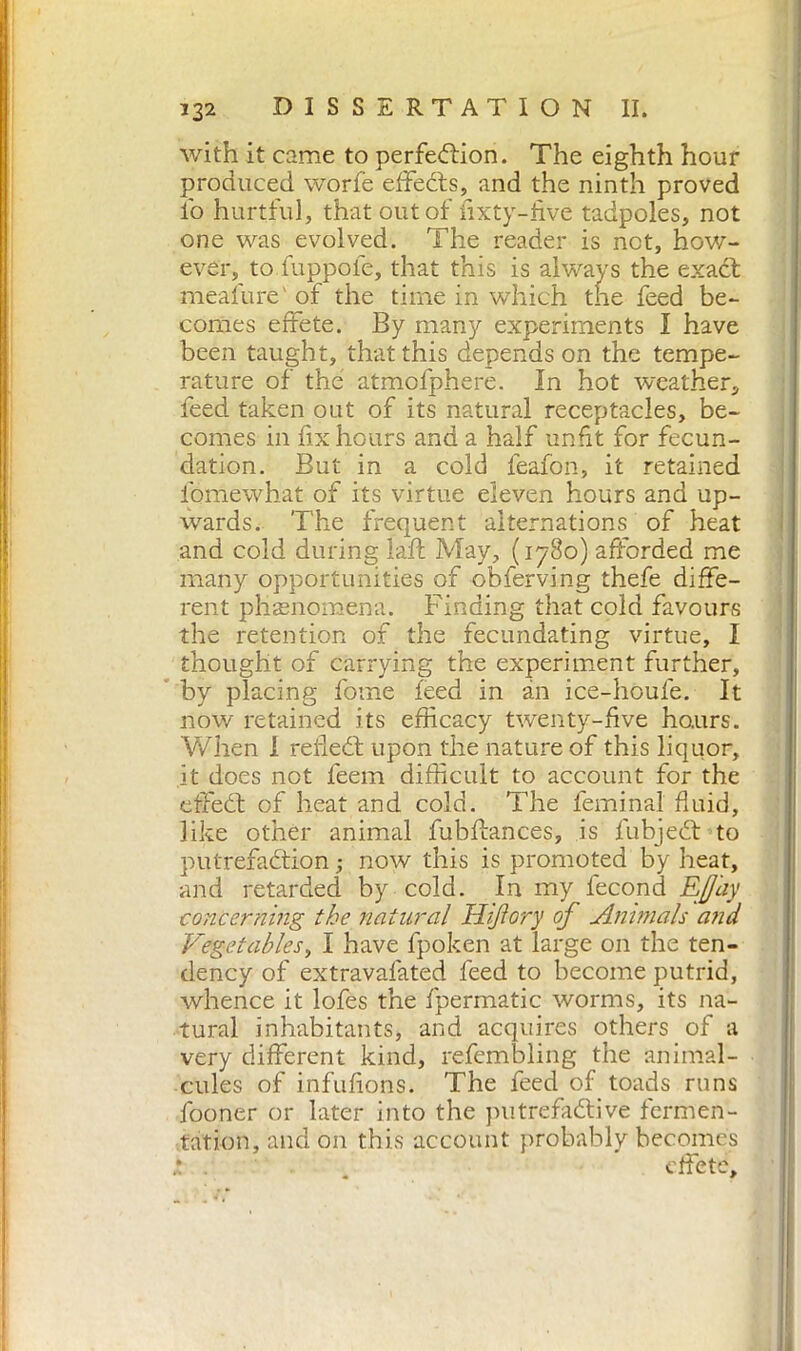 with it came to perfection. The eighth hour produced worfe effects, and the ninth proved i'o hurtful, that out of fixty-five tadpoles, not one was evolved. The reader is not, how- ever, to fuppofe, that this is always the exact meafure' of the time in which the feed be- comes effete. By many experiments I have been taught, that this depends on the tempe- rature of the atmofphere. In hot weather, feed taken out of its natural receptacles, be- comes in fix hours and a half unfit for fecun- dation. But in a cold feafon, it retained fomewhat of its virtue eleven hours and up- wards. The frequent alternations of heat and cold during faff May, (1780) afforded me many opportunities of obferving thefe diffe- rent phenomena. Finding that cold favours the retention of the fecundating virtue, I thought of carrying the experiment further, by placing fome feed in an ice-houfe. It now retained its efficacy twenty-five hours. When 1 refect upon the nature of this liquor, it does not feem difficult to account for the effect of heat and cold. The feminal fluid, like other animal fubffances, is lubject to putrefaction ; now this is promoted by heat, and retarded by cold. In my fecond Eff'ay concerning the natural Hijiory of Animals and Vegetables, I have fpoken at large on the ten- dency of extravafated feed to become putrid, whence it lofes the fpermatic worms, its na- tural inhabitants, and acquires others of a very different kind, refembling the animal- cules of infufions. The feed of toads runs fooner or later into the putrefactive fermen- tation, and on this account probably becomes * . . effete.