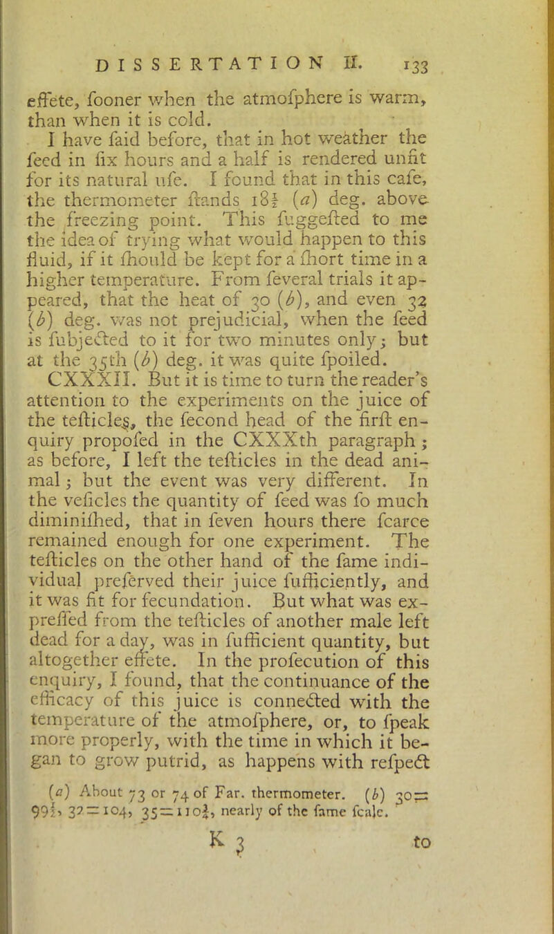 r33 effete, fooner when the atmofphere is warm, than when it is cold. I have faid before, that in hot weather the feed in fix hours and a half is rendered unfit for its natural life. I found that in this cafe, the thermometer Hands i8f [a) deg. above, the freezing point. This fuggeHed to me the idea of trying what would happen to this fiuid, if it fhould be kept for a fhort time in a higher temperature. From feveral trials it ap- peared, that the heat of 30 (b), and even 32 (b) deg. was not prejudicial, when the feed is fubjedted to it for two minutes only; but at the 35th (b) deg. it was quite fpoiled. CXXXII. But it is time to turn the reader’s attention to the experiments on the juice of the tefiicle^, the fecond head of the firft en- quiry propofed in the CXXXth paragraph ; as before, I left the tefticles in the dead ani- mal ; hut the event was very different. In the veficles the quantity of feed was lb much diminilhed, that in leven hours there fcarce remained enough for one experiment. The tefticles on the other hand of the fame indi- vidual preférved their juice lufficiently, and it was fit for fecundation. But what was ex- prefled from the tefticles of another male left dead for a day, was in fufficient quantity, but altogether effete. In the profecution of this enquiry, I found, that the continuance of the efficacy of this juice is connected with the temperature of the atmofphere, or, to fpeak more properly, with the time in which it be- gan to grow putrid, as happens with refpedt (a) About 73 or 74 of Far. thermometer. (b) 30=: 99 B V — I04> 35=uo;b nearly of the fame fcalc. to