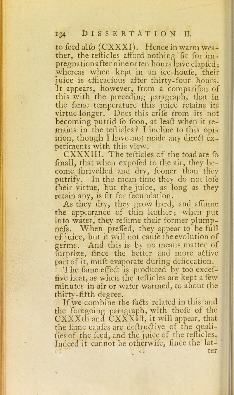 to feed alfo (CXXXI). Hence in warm wea- ther, the tefticles afford nothing fit for im- pregnation after nine or ten hours have elapfed; whereas when kept in an ice-houfe, their juice is efficacious after thirty-four hours. It appears, however, from a comparifon of this with the preceding paragraph, that in the fame temperature this juice retains its virtue longer. Does this arife from its not becoming putrid fo foon, at leaf: when it re- mains in the tefticles ? I incline to this opi- nion, though I have-not made any diredt ex- periments with this view. CXXXXII. The tefticles of the toad are fo finali, that when expofed to the air, they be- come fhrivelled and dry, fooner than they putrify. In the mean time they do not Iole their virtue, but the juice, as long as they retain any, is fit for fecundation. As they dry, they grow hard, and affiline the appearance of thin leather; when put into water, they refume their former plump- nefs. When preffed, they appear to be full of juice, but it will not caufe the evolution of germs. And this is by no means matter of furprize, fmce the better and more adtive part of it, muft evaporate during defecation. The fame effedt is produced by too excef- live heat, as when the tefticles are kept a few minutes in air or water warmed, to about the thirty-fifth degree. If we combine the fadts related in this and the foregoing paragraph, with thole of the Trwrtr . 1 1 / >xr^/ tr 7 n * . '11 il. . i ties of the feed, and the juice of the tefticles. Indeed it cannot be other wife, linee the lat- ter