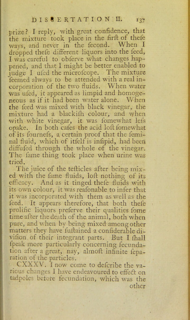 prize ? I reply, with great confidence, that the mixture took place in the firfi: of thele ways, and never in the fecond. When I dropped thefe different liquors into the feed, I was careful to obferve what changes hap- pened, and that I might be better enabled to judge I ufed the microfcope. The mixture feemed always to be attended with a real in- corporation of the two fluids. When water was ufed, it appeared as limpid and homoge- neous as if it had been water alone. When the feed was mixed with black vinegar, the mixture had a blackifh colour, and when with white vinegar, it was fomewhat lefs opake. In both cafes the acid loft fomewhat of its fournefs, a certain proof that the femi- nal fluid, which of itfelfis infipid, had been diffufed through the whole of the vinegar. The fame thing took place when urine was tried. The juice of the tefticles after being mix- ed with the fame fluids, loft nothing of its efficacy. And as it tinged thefe fluids with its own colour, it was reafonable to infer that it was incorporated with them as well as the feed. It appears therefore, that both thefe prolific liquors preferve their qualities fome time after the death of the animal, both when pure, and when by being mixed among other matters they have fullained a confiderable di- vifion of their integrant parts. But I fhall fpeak more particularly concerning fecunda- tion after a great, nay, almofi: infinite fepa- ration of the particles. CXXXV. I now come to defcribe the va- rious changes I have endeavoured to effedt on tadpoles before fecundation, which was the other