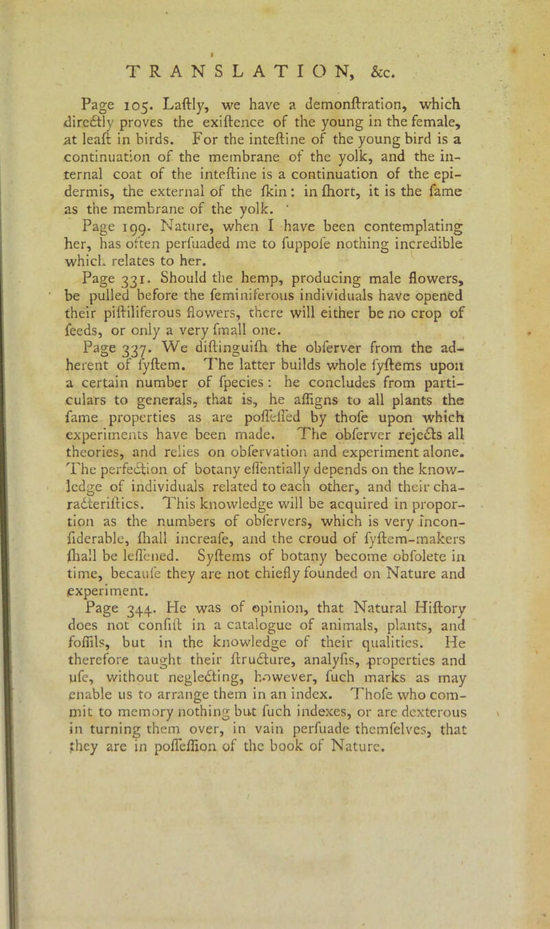 I » TRANSLATION, &c. Page 105. Laftly, we have a demonftration, which diredtiy prqves the exiftence of the young in the female, at leaft in birds. For the inteftine of the young bird is a continuation of the membrane of the yolk, and the in- ternal coat of the inteftine is a continuation of the epi- dermis, the external of the fkin : in fhort, it is the fame as the membrane of the yolk. ‘ Page 199. Nature, when I have been contemplating her, has often perfuaded me to fuppofe nothing incredible which relates to her. Page 331. Should the hemp, producing male flowers, be pulled before the feminilerous individuals have opened their piftiliferous flowers, there will either be no crop of feeds, or only a very fmall one. Page 337. We diftinguifh. the obferver from the ad- herent of fyftem. The latter builds whole fyftems upon a certain number of fpecies : he concludes from parti- culars to generals, that is, he afligns to all plants the fame properties as are poflefled by thofe upon which experiments have been made. The obferver rejects all theories, and relies on obfervation and experiment alone. The perfection of botany eflentially depends on the know- ledge of individuals related to each other, and their cha- radteriftics. This knowledge will be acquired in propor- tion as the numbers of obfervers, which is very ìncon- fiderable, filali increafe, and the croud of fyftem-makers Arali be leflened. Syftems of botany become obfolete in time, becaufe they are not chiefly founded on Nature and experiment. Page 344.. Pie was of opinion, that Natural Hiftory does not conftft in a catalogue of animals, plants, and foffils, but in the knowledge of their qualities. He therefore taught their ftrudture, analyfis, .properties and ufe, without negledting, however, fuch marks as may enable us to arrange them in an index. Thofe who com- mit to memory nothing but fuch indexes, or are dexterous in turning them over, in vain perfuade themfelves, that jthcy are in pofleflion of the book of Nature.