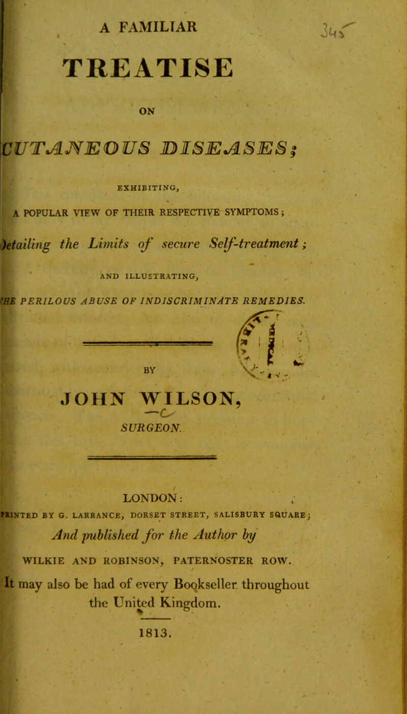 A FAMILIAR TREATISE ON CUTANEOUS DISEASES? EXHIBITING, A POPULAR VIEW OF THEIR RESPECTIVE SYMPTOMS; Mailing the Limits of secure Self-treatment; AND ILLUSTRATING, 'HE PERILOUS ABUSE OF INDISCRIMINATE REMEDIES. JOHN WILSON —Cs SURGEON. LONDON: PRINTED BY G. LARRANCE, DORSET STREET, SALISBURY SQUARE; And published for the Author by WILKIE AND ROBINSON, PATERNOSTER ROW. * It may also be had of every Bookseller throughout the United Kingdom. 1813.