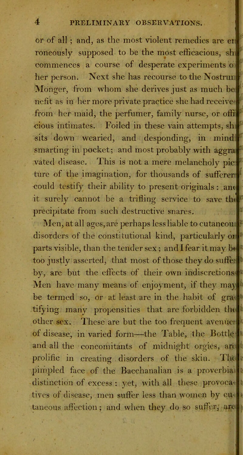 or of all ; and, as the most violent remedies are ei roneously supposed to be the most efficacious, sh commences a course of desperate experiments o her person. Next she has recourse to the Nostrur. Monger, from whom she derives just as much be licfit as in her more private practice she had receive from her maid, the perfumer, family nurse, or offif cious intimates. Foiled in these vain attempts, sh sits down wearied, and desponding, in mind: smarting in pocket; and most probably with aggra vatecl disease. This is not a mere melancholy pic ture of the imagination, for thousands of sufferer could testify their ability to present originals: an< it surely cannot be a trifling service to save tin precipitate from such destructive snares. Men, at all ages,are perhaps less liable to cutaneou disorders of the constitutional kind, particularly 01 parts visible, than the tender sex; and I fear it may b< ® too justly asserted, that most of those they do suffe; by, are but the effects of their own indiscretions- Men have many means of enjoyment, if they may 1 be termed so, or at least are in the habit of gra- 6' tifying many propensities that are forbidden the other sex. These are but the too frequent avenues of disease, in varied form—the Table, lire Bottle to and all the concomitants of midnight orgies, an prolific in creating disorders of the skin. The i: pimpled face of the Bacchanalian is a proverbia : distinction of excess : yet, with all these provoca- tives of disease, men suffer less than women by cu- > taneous affection; and when they do so suffer, are