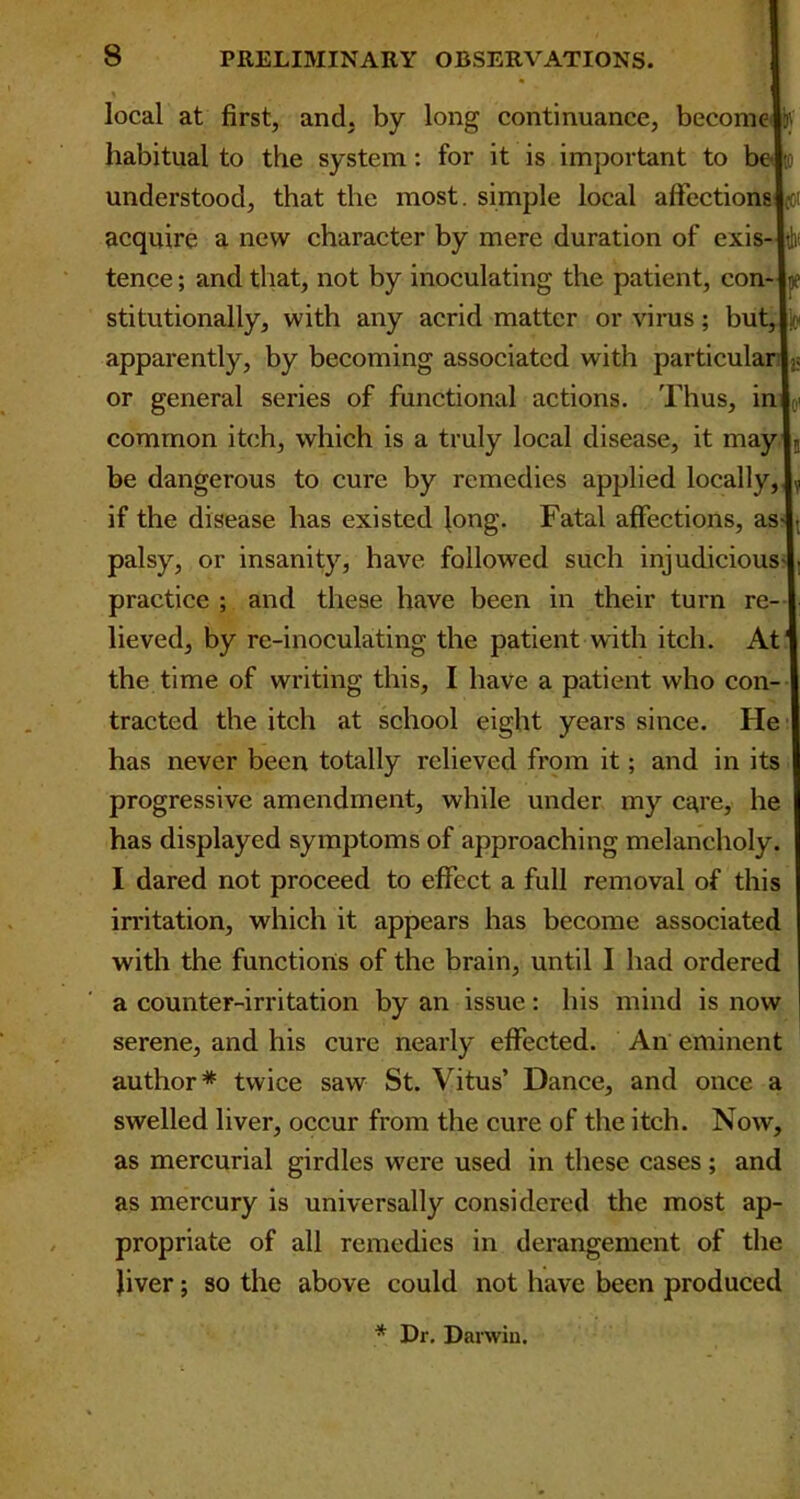 local at first, and. by long continuance, become habitual to the system: for it is important to b understood, that the most, simple local affections acquire a new character by mere duration of exis- tence; and that, not by inoculating the patient, con-ly stitutionally, with any acrid matter or virus; but, |k« apparently, by becoming associated with particular I« or general series of functional actions. Thus, in common itch, which is a truly local disease, it mayl5 be dangerous to cure by remedies applied locally, if the disease has existed long. Fatal affections, as palsy, or insanity, have followed such injudicious practice ; and these have been in their turn re- lieved, by re-inoculating the patient with itch. At the time of writing this, I have a patient who con- tracted the itch at school eight years since. He has never been totally relieved from it; and in its progressive amendment, while under my care, he has displayed symptoms of approaching melancholy I dared not proceed to effect a full removal of this irritation, which it appears has become associated with the functions of the brain, until I had ordered a counter-irritation by an issue: his mind is now serene, and his cure nearly effected. An eminent author* twice saw St. Vitus’ Dance, and once a swelled liver, occur from the cure of the itch. Now, as mercurial girdles were used in these cases ; and as mercury is universally considered the most ap- propriate of all remedies in derangement of the fiver; so the above could not have been produced * Dr. Darwin.