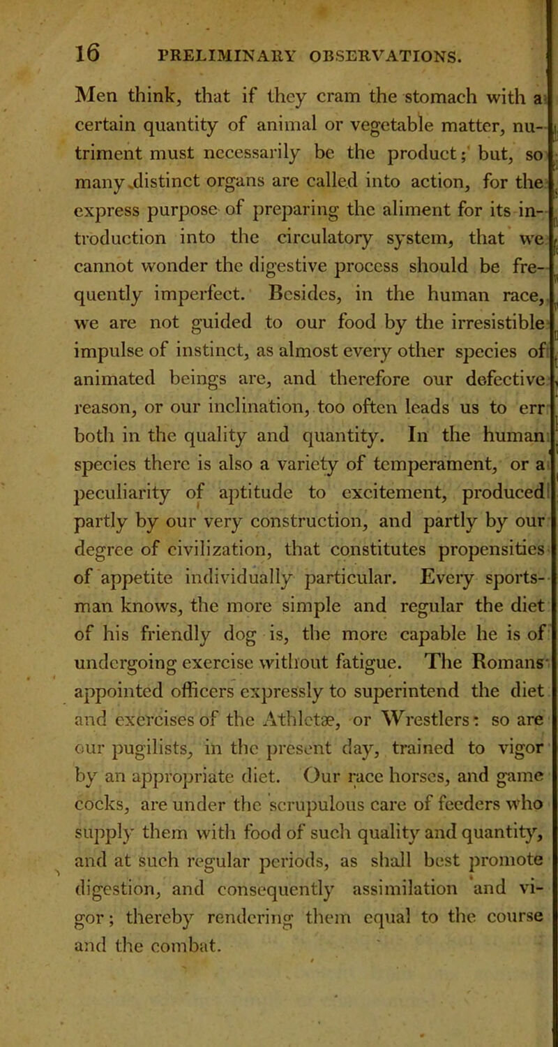 Men think, that if they cram the stomach with a certain quantity of animal or vegetable matter, nu- triment must necessarily be the product; but, so many ^distinct organs are called into action, for the express purpose of preparing the aliment for its in- troduction into the circulatory system, that we cannot wonder the digestive process should be fre- quently imperfect. Besides, in the human race, we are not guided to our food by the irresistible impulse of instinct, as almost every other species of animated beings are, and therefore our defective reason, or our inclination, too often leads us to err both in the quality and quantity. In the human species there is also a variety of temperament, or a peculiarity of aptitude to excitement, produced partly by our very construction, and partly by our degree of civilization, that constitutes propensities of appetite individually particular. Every sports- man knows, the more simple and regular the diet of his friendly dog is, the more capable he is of undergoing exercise without fatigue. The Romans- appointed officers expressly to superintend the diet and exercises of the Athlctae, or Wrestlers: so are our pugilists, in the present day, trained to vigor by an appropriate diet. Our race horses, and game cocks, are under the scrupulous care of feeders who supply them with food of such quality and quantity, and at such regular periods, as shall best promote digestion, and consequently assimilation and vi- gor; thereby rendering them equal to the course and the combat.