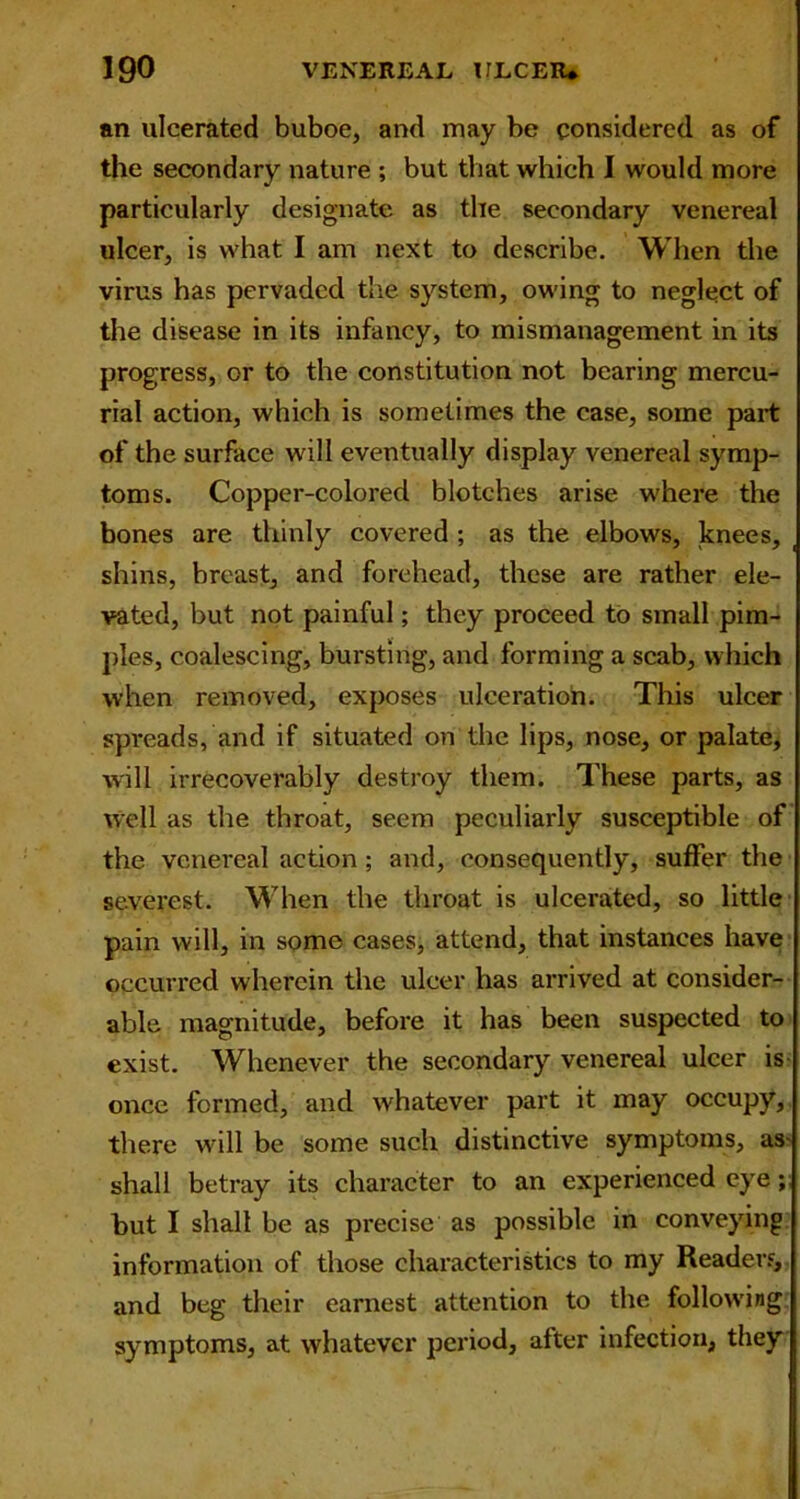 an ulcerated buboe, and may be considered as of the secondary nature ; but that which I would more particularly designate as the secondary venereal ulcer, is what I am next to describe. When the virus has pervaded the system, owing to neglect of the disease in its infancy, to mismanagement in its progress, or to the constitution not bearing mercu- rial action, which is sometimes the case, some part of the surface will eventually display venereal symp- toms. Copper-colored blotches arise where the bones are thinly covered ; as the elbows, knees, _ shins, breast, and forehead, these are rather ele- vated, but not painful; they proceed to small pim- ples, coalescing, bursting, and forming a scab, which when removed, exposes ulceration. This ulcer spreads, and if situated on the lips, nose, or palate, will irrecoverably destroy them. These parts, as well as the throat, seem peculiarly susceptible of the venereal action ; and, consequently, suffer the severest. When the throat is ulcerated, so little pain will, in some cases, attend, that instances have occurred wherein the ulcer has arrived at consider- able magnitude, before it has been suspected to exist. Whenever the secondary venereal ulcer is once formed, and whatever part it may occupy, there will be some such distinctive symptoms, as- shall betray its character to an experienced eye; hut I shall be as precise as possible in conveying information of those characteristics to my Readers, and beg their earnest attention to the following symptoms, at whatever period, after infection, they