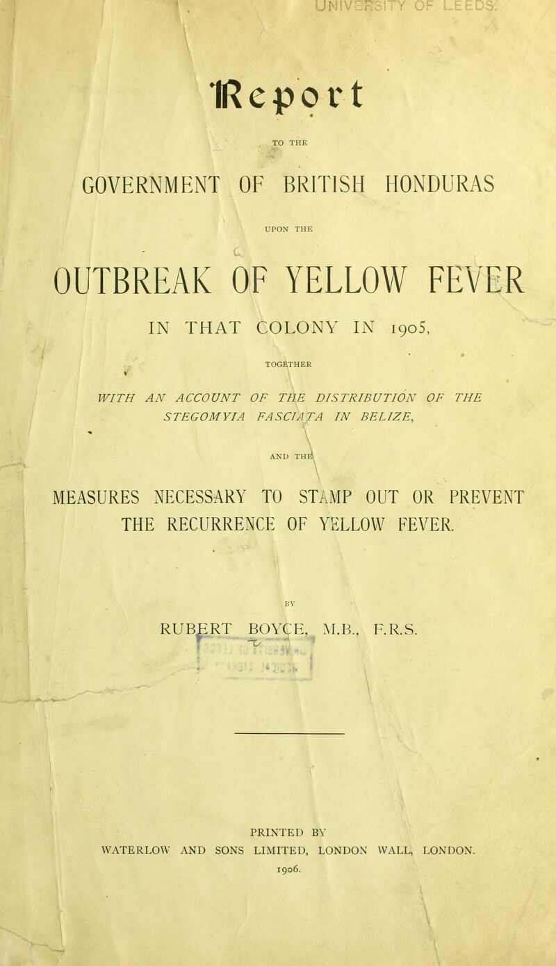 UNIVERSITY OF LEEDS. IRcpo rt TO THE GOVERNMENT OF BRITISH HONDURAS UPON THE OUTBREAK OF YELLOW FEVER IN THAT COLONY IN 1905, r, TOG^iTHER V' \ WITH AN ACCOUNT OF TflE DISTRIBUTION OF THE STEGOMYIA FA SCI AT A IN BELIZE, AND TH MEASURES NECESSARY TO STAMP OUT OR PREVENT THE RECURRENCE OF YELLOW FEVER. BY RUBERT BOYGE, M.B., F.R.S. PRINTED BY WATERLOW AND SONS LIMITED, LONDON WALL, LONDON. 1906.