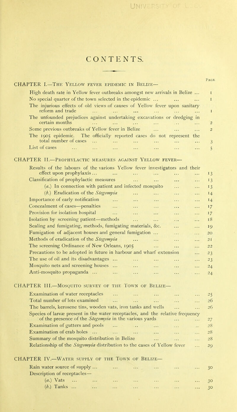 U^i!V CONTENTS. Page CHAPTER I.—The Yellow fever epidemic in Belize— High death rate in Yellow fever outbreaks amongst new arrivals in Belize ... i No special quarter of the town selected in the epidemic ... ... ... i The injurious effects of old views of causes of Yellow fever upon sanitary reform and trade ... ... ... ... ... ... I The unfounded prejudices against undertaking excavations or dredging in certain months ... ... ... ... ... ... 2 Some previous outbreaks of Yellow fever in Belize ... ... ... 2 The 1905 epidemic. The officially reported cases do not represent the total number of cases ... ... ... ... ... ... 3 List of cases ... ... ... ... ... ... ... 5 CHAPTER H.—Prophylactic measures against Yellow fever— Results of the labours of the various Yellow fever investigators and their effect upon prophylaxis... ... ... ... ... ... 13 Classification of prophylactic measures ... ... ... ... 13 {a.') In connection with patient and infected mosquito ... ... 13 {b.) Eradication of the .S'/^^^7;«>'/« ... ... ... 14 Importance of early notification ... ... ... ... ... 14 Concealment of cases—penalties ... ... ... ... ... 17 Provision for isolation hospital ... ... ... ... ... 17 Isolation by screening patient—methods ... ... ... ... 18 Sealing and fumigating, methods, fumigating materials, &c. ... ... 19 Fumigation of adjacent houses and general fumigation ... ... ... 20 Methods of eradication of the ^/^^CMj/zia: ... ... ... ... 21 The screening Ordinance of New Orleans, 1905 ... ... ... 22 Precautions to be adopted in future in harbour and wharf extension ... 23 The use of oil and its disadvantages ... ... ... ... ... 23 Mosquito nets and screening houses ... ... ... ... ... 24 Anti-mosquito propaganda ... ... ... ... ... ... 24 CHAPTER HI.—Mosquito survey of the Town of Belize— Examination of water receptacles ... ... ... ... ... 25 Total number of lots examined ... ... ... ... ... 26 The barrels, kerosene tins, wooden vats, iron tanks and wells ... ... 26 Species of larvae present in the water receptacles, and the relative frequency of the presence of the Stegomyia in the various yards ... ... 27 Examination of gutters and pools ... .. ... ... ... 28 Examination of crab holes ... ... ... ... ... ... 28 Summary of the mosquito distribution in Belize ... ... ... 28 Relationship of the Stegomyia distribution to the cases of Yellow fever ... 29 CHAPTER IV.—Water supply of the Town of Belize— Rain water source of supply... ... ... ... ... ... 30 Description of receptacles— (a.) Vats ... ... ... ... ... ... ... 30 ((5.) Tanks ... ... ... ... ... ... ... 30