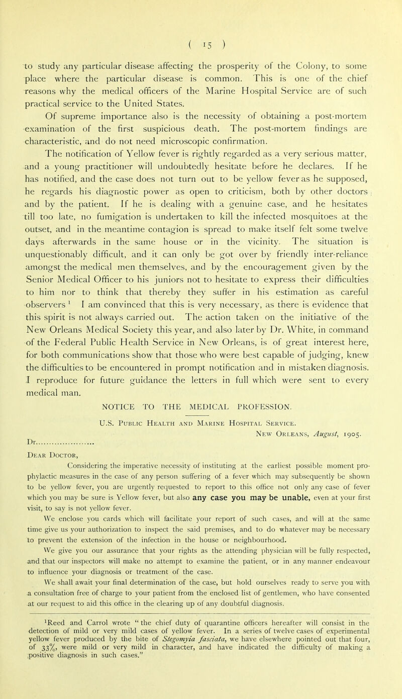 to study any particular disease affecting the prosperity of the Colony, to some place where the particular disease is common. This is one of the chief reasons why the medical officers of the Marine Hospital Service are of such practical service to the United States. Of supreme importance also is the necessity of obtaining a post-mortem examination of the first suspicious death. The post-mortem findings are characteristic, and do not need microscopic confirmation. The notification of Yellow fever is rightly regarded as a very serious matter, and a young practitioner will undoubtedly hesitate before he declares. If he has notified, and the case does not turn out to be yellow fever as he supposed, he regards his diagnostic power as open to criticism, both by other doctors ; and by the patient. If he is dealing with a genuine case, and he hesitates till too late, no fumigation is undertaken to kill the infected mosquitoes at the outset, and in the meantime contagion is spread to make itself felt some twelve days afterwards in the same house or in the vicinity. The situation is unquestionably difficult, and it can only be got over by friendly inter-reliance amongst the medical men themselves, and by the encouragement given by the Senior Medical Officer to his juniors not to hesitate to express their difficulties to him nor to think that thereby they suffer in his estimation as careful ■observers ^ I am convinced that this is very necessary, as there is evidence that this spirit is not always carried out. The action taken on the initiative of the New Orleans Medical Society this year, and also later by Dr. White, in command of the Federal Public Health Service in New Orleans, is of great interest here, for both communications show that those who were best capable of judging, knew the difficulties to be encountered in prompt notification and in mistaken diagnosis. I reproduce for future guidance the letters in full which were sent to every medical man. NOTICE TO THE MEDICAL PROFESSION. U.S. Public Health and Marine Hospital Service. New Orleans, August, 1905. Dr Dear Doctor, Considering the imperative necessity of instituting at the earliest possible moment pro- phylactic measures in the case of any person suffering of a fever which may subsequently be shown to be yellow fever, you are urgently requested to report to this office not only any case of fever which you may be sure is Yellow fever, but also any case you may be unable, even at your first visit, to say is not yellow fever. We enclose you cards which will facihtate your report of such cases, and will at the same time give us your authorization to inspect the said premises, and to do whatever may be necessary to prevent the extension of the infection in the house or neighbourhood. We give you our assurance that your rights as the attending physician will be fully respected, and that our inspectors will make no attempt to examine the patient, or in any manner endeavour to influence your diagnosis or treatment of the case. We shall await your final determination of the case, but hold ourselves ready to serve you with a consultation free of charge to your patient from the enclosed list of gentlemen, who have consented at our request to aid this office in the clearing up of any doubtful diagnosis. iReed and Carrol wrote  the chief duty of quarantine officers hereafter will consist in the detection of mild or very mild cases of yellow fever. In a series of twelve cases of experimental yellow fever produced by the bite of Stegornyia fasciata, we have elsewhere pointed out that four, of 33%, were mild or very mild in character, and have indicated the difficulty of making a positive diagnosis in such cases.