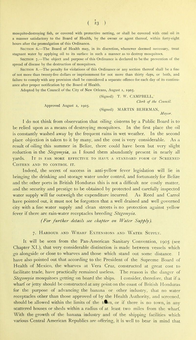 mosquito-destroying fish, or covered with protective netting, or shall be covered with coal oil in a manner satisfactory to the Board of Health, by the owner or agent thereof, within forty-eight hours after the promulgation of this Ordinance. Section 6.—The Board of Health may, in its discretion, whenever deemed necessary, treat stagnant water by applying oil to its surface in such a manner as to destroy mosquitoes. Section 7.—The object and purpose of this Ordinance is declared to be the prevention of the spread of disease by the destruction of mosquitoes. Section 8.—The penalty for violations of this Ordinance or any section thereof shall be a fine of not more than twenty-five dollars or imprisonment for not more than thirty days, or both, and failure to comply with any provision shall be considered a separate offence for each day of its continu- ance after proper notification by the Board of Health. Adopted by the Council of the City of New Orleans, August i, 1905. (Signed) T. W. CAMPBELL, Clerk of the Council. Approved August 2, 1905. (Signed) MARTIN BEHRMAN, Mayor. I do not think from observation that oiHng cisterns by a Public Board is to be relied upon as a means of destroying mosquitoes. In the first place the oil is constantly washed away by the frequent rains in wet weather. In the second place objection is taken to it by many, and the cost is very considerable. As a result of oiling this summer in Belize, there could have been but very slight reduction in the Stegoniyia, as I found them abundantly present in nearly all yards. It is far more effective to have a standard form of Screened Cistern and to control it. Indeed, the secret of success in anti-yellow fever legislation will lie in bringing the drinking and storage water under control, and fortunately for Belize and the other ports in British Honduras this is not a difficult nor costly matter, and the security and prestige to be obtained by protected and carefully inspected water supply will far outweigh the expenditure incurred. As Reed and Carrol have pointed out, it must not be forgotten that a well drained and well governed city with a fine water supply and clean streets is no protection against yellow fever if there are rain-water receptacles breeding Stegoniyia. (For further details see chapter on Water Supply). 7. Harbour and Wharf Extensions and Water Supply. It will be seen from the Pan-American Sanitary Convention, 1905 (see Chapter XL), that very considerable distinction is made between vessels which go alongside or close to wharves and those which stand out some distance. I have also pointed out that according to the President of the Supreme Board of Health of Mexico, the wharves at Vera Cruz, constructed at great cost to facilitate trade, have practically remained useless. The reason is the danger of Stegoniyia mosquitoes getting on board the ships. I consider, therefore, that if a wharf or jetty should be constructed at any point on the coast of British Honduras for the purpose of advancing the banana or other industry, that no water receptacles other than those approved of by the Health Authority, and screened, should be allowed within the limits of the tdk^n, or if there is no town, in any scattered houses or sheds within a radius of at least two miles from the wharf. W^ith the growth of the banana industry and of the shipping facilities which various Central American Republics are offering, it is well to bear in mind that