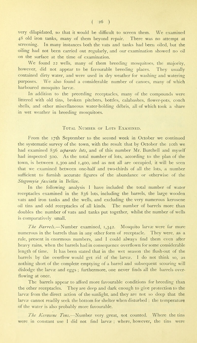 very dilapidated, so that it would be difficult to screen them. We examined 48 old iron tanks, many of them beyond repair. There was no attempt at screening. In many instances both the vats and tanks had been oiled, but the oiling had not been carried out regularly, and our examination showed no oil on the surface at the time of examination. We found 22 wells, many of them breeding mosquitoes, the majority, however, did not appear to be favourable breeding places. They usually contained dirty water, and were used in dry weather for washing and watering purposes. We also found a considerable number of canoes, many of which harboured mosquito larvae. In addition to the preceding receptacles, many of the compounds were littered with old tins, broken pitchers, bottles, calabashes, flower-pots, conch shells, and other miscellaneous water-holding debris, all of which took a share in wet weather in breeding mosquitoes. Total Number of Lots Examined. From the 17th September to the second week in October we continued the systematic survey of the town, with the result that by October the joth we had examined 836 separate lots, and of this number Mr. Burchell and myself had inspected 500. As the total number of lots, according to the plan of the town, is between 1,300 and 1,400, and as not all are occupied, it will be seen that we examined between one-half and two-thirds of all the lots, a number sufficient to furnish accurate figures of the abundance or otherwise of the Stegomyia fasciata in Belize. In the following analysis I have included the total number of water receptacles examined in the 836 lots, including the barrels, the large wooden vats and iron tanks and the wells, and excluding the very numerous kerosene oil tins and odd receptacles of all kinds. The number of barrels more than doubles the number of vats and tanks put together, whilst the number of wells is comparatively small. The Hansels.— Number examined, 1,342. Mosquito larvae were far more numerous in the barrels than in any other form of receptacle. They were, as a rule, present in enormous numbers, and I could always find them even after heavy rains, when the barrels had in consequence overflown for some considerable length of time. It has been stated that in the wet season the flush-out of the barrels by the overflow would get rid of the larvae. I do not think so, as nothing short of the complete emptying of a barrel and subsequent scouring will dislodge the larvae and eggs ; furthermore, one never finds all the barrels over- flowing at once. The barrels appear to afford more favourable conditions for breeding than the other receptacles. They are deep and dark enough to give protection to the larvae from the direct action of the sunlight, and they are not so deep that the larvae cannot readily seek the bottom for shelter when disturbed ; the temperature of the water is also probably more favourable. The Kerosene Tins.—Number very great, not counted. Where the tins were in constant use I did not find larvae ; where, however, the tins were