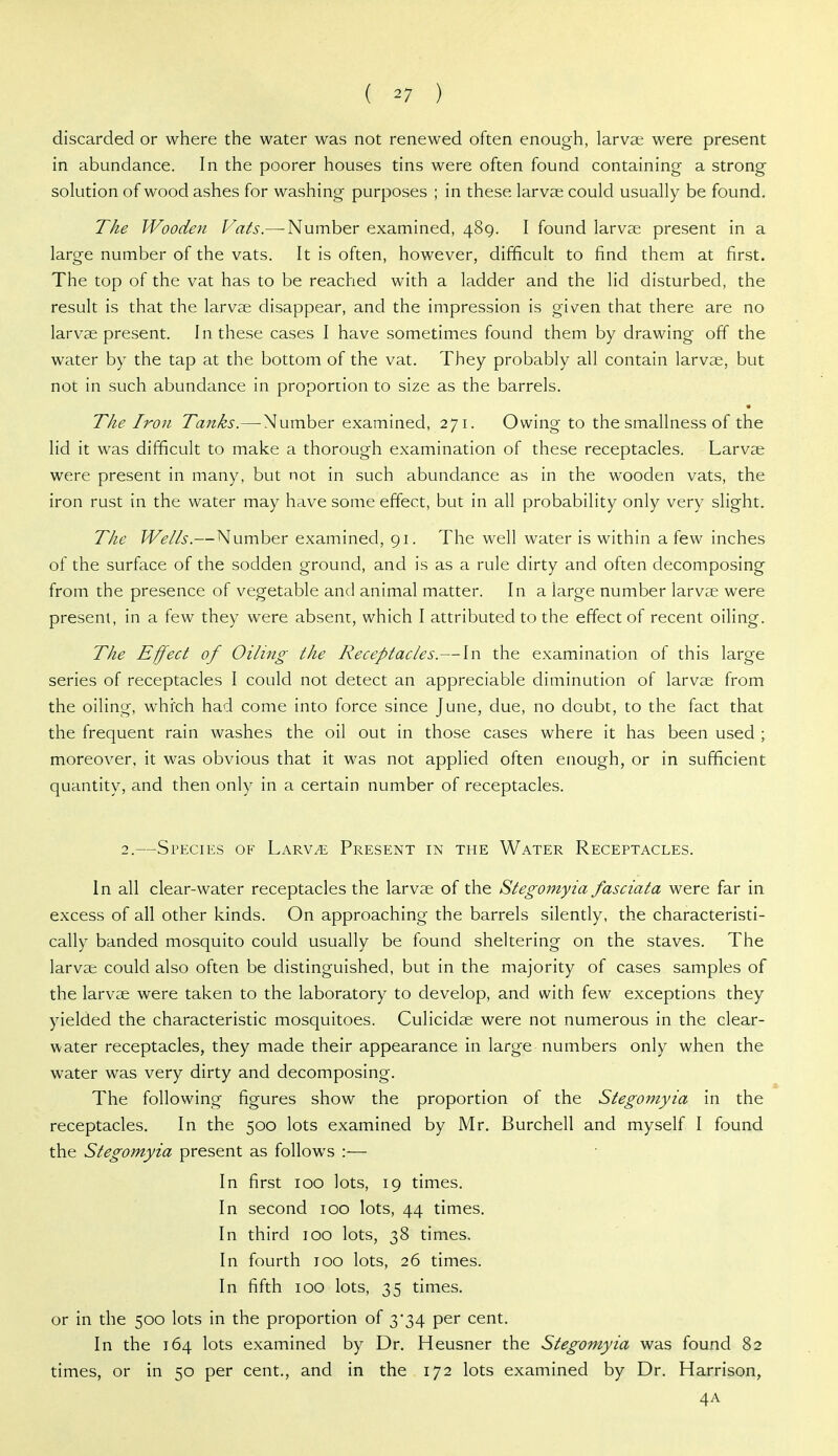 discarded or where the water was not renewed often enough, larvae were present in abundance. In the poorer houses tins were often found containing a strong solution of wood ashes for washing purposes ; in these larvae could usually be found. The Wooden Vats.—-Number examined, 489. I found larvae present in a large number of the vats. It is often, however, difficult to find them at first. The top of the vat has to be reached with a ladder and the lid disturbed, the result is that the larvae disappear, and the impression is given that there are no larvae present. In these cases I have sometimes found them by drawing off the water by the tap at the bottom of the vat. They probably all contain larvae, but not in such abundance in proportion to size as the barrels. « The Iron Tanks.— Number examined, 271. Owing to the smallness of the lid it was difficult to make a thorough examination of these receptacles. Larvae were present in many, but not in such abundance as in the wooden vats, the iron rust in the water may have some effect, but in all probability only very slight. The Wells.—Number examined, 91. The well water is within a few inches of the surface of the sodden ground, and is as a rule dirty and often decomposing from the presence of vegetable and animal matter. In a large number larvae were present, in a few they were absent, which I attributed to the effect of recent oiling. The Effect of Oiling the Receptacles.—In the examination of this large series of receptacles I could not detect an appreciable diminution of larvae from the oiling, which had come into force since June, due, no doubt, to the fact that the frequent rain washes the oil out in those caises where it has been used ; moreover, it was obvious that it was not applied often enough, or in sufficient quantity, and then only in a certain number of receptacles. 2.—Species of Larv^ Present in the Water Receptacles. In all clear-water receptacles the larvae of the Stegomyia fasciata were far in excess of all other kinds. On approaching the barrels silently, the characteristi- cally banded mosquito could usually be found sheltering on the staves. The larvae could also often be distinguished, but in the majority of cases samples of the larvae were taken to the laboratory to develop, and with few exceptions they yielded the characteristic mosquitoes. Culicidae were not numerous in the clear- water receptacles, they made their appearance in large numbers only when the water was very dirty and decomposing. The following figures show the proportion of the Stegomyia in the receptacles. In the 500 lots examined by Mr. Burchell and myself I found the Stegomyia present as follows :— In first 100 lots, 19 times. In second 100 lots, 44 times. In third 100 lots, 38 times. In fourth 100 lots, 26 times. In fifth 100 lots, 35 times. or in the 500 lots in the proportion of 3*34 per cent. In the 164 lots examined by Dr. Heusner the Stegomyia was found 82 times, or in 50 per cent., and in the 172 lots examined by Dr. Harrison, 4A